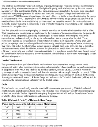 1.10 Pumps powered by non-conventional energy sources


The need for maintenance varies with the type of pump, from pumps requiring minimal maintenance to
pumps requiring almost constant upkeep. The hydraulic pump, which is impelled by the river stream,
requires very little maintenance. On the other hand, maintenance is probably the single most important
element in hand pump operation. To address this issue, the concept of village-level operation and
maintenance (VLOM) was developed to provide local villagers with the option of maintaining the pumps
at the community level. The principles of VLOM are embodied in the design criteria set out above. In
meeting these criteria, the manufacturing processes and raw materials required for pump maintenance
should be already available in the country of use or should be capable of developing as self-supporting,
commercial enterprises there.
The four photovoltaic-powered pumping systems in operation on Roatán Island were installed in 1986.
Their operation and maintenance are performed by the residents of the communities using the pumps. It
is usually a very simple task, consisting of cleaning of the solar panels, protecting the wells from
contamination, and occasionally replacing the submersible electric pumps when they fail. These
submersible pumps are the component of the system which fails most frequently. During a ten-year
period, two pumps have been damaged in each community, requiring an average of a new pump every
five years. The rest of the photovoltaic system has only suffered from some corrosion due to the saline
environment on the island. In addition, some of the photovoltaic panels have lost some of their
efficiency, apparently as a result of construction defects. It is significant to note that, even though two of
the communities now have access to electricity service, they continue to power their water supply system
with the solar panels.
Level of Involvement
Few governments have participated in the application of non-conventional energy sources to the
pumping of water. Most pumping systems using such sources have been developed by local communities
in cooperation with NGOs and financed by external agencies, such as USAID. Likewise, whenever
system operators have needed technical and financial assistance (for example, to replace a pump), NGOs
generally have provided the necessary technical assistance, and financial support has been forthcoming
from organizations such as the U.S. Peace Corps and Volunteers in Technical Assistance (VITA), and, in
Honduras, the Sandia National Laboratory of the United States.
Costs
The hydraulic ram pump locally manufactured in Honduras costs approximately $200 in local retail
establishments, excluding installation costs. The estimated costs of variously sized hydraulic ram pumps
in Peru are shown in Table 4. Hydraulic ram pump design criteria should include the volume of water
available, lifting height, water gradient, and pumping distance.
Table 4 Estimated Cost ($) of Hydraulic Ram Pumps
Pump size Equipment Installation Annual Maintenance
  3/4"        300        30              15
   2"         900        90              45
   4"        3200       320             160
  10"       12000      1200             600


 http://www.oas.org/usde/publications/Unit/oea59e/ch19.htm (4 of 9) [4/14/2000 12:36:54 PM]
 