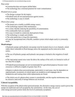 1.10 Pumps powered by non-conventional energy sources

Rope pump
       • Construction does not require skilled labor.
       • The technology has a minimal potential for water contamination.
Windmill-driven pump
       • The design is proper for the tropics.
       • Windmill arms do not need protection against storms.
       • The technology is easy to install.
Photovoltaic pump
       • The pump uses a readily available energy source.
       • The technology requires little maintenance.
       • It is clean, thereby reducing the possibility of contamination.
       • No combustible fuels are needed.
       • It is easy to install in a relatively short period of time.
       • The technology is simple and reliable.
       • The solar panels have a long life expectancy.
       • It may be incorporated into a flexible, modular system which adapts easily to community
       needs.
Disadvantages
       • Hydraulic pumps and hydraulic ram pumps must be located close to river channels, which
       makes them vulnerable to flood damage unless the equipment can be removed at short
       notice.
       • The use of hydraulic pumps and hydraulic ram pumps is limited to the irrigation of small
       areas.
       • The rope pump cannot raise water far above the surface of the well; it is limited to wells of
       less than 8m in depth.
       • Windmill-powered pumps are not recommended for agricultural purposes because water
       extraction is difficult at depths of greater than 20 m.
       • Repairs to photovoltaic-powered pumps, particularly in rural areas, may be dependent on
       imported parts; inventories of critical spares are needed to avoid stoppages due to
       breakdowns and waiting times while replacements are found.
       • The initial cost of a photovoltaic system is considerable, and the regular maintenance may
       be extensive and costly if storage batteries are involved.
Cultural Acceptability
With the exception of the photovoltaic-powered pumps, the alternative energy sources used to power the
pumps are traditional and well accepted by the communities. At this time, the cost of
solar-energy-powered systems limits the level of community acceptance.


 http://www.oas.org/usde/publications/Unit/oea59e/ch19.htm (6 of 9) [4/14/2000 12:36:54 PM]
 