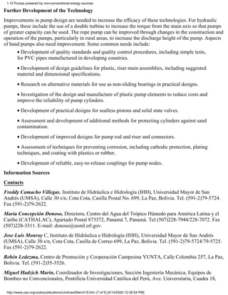 1.10 Pumps powered by non-conventional energy sources

Further Development of the Technology
Improvements in pump design are needed to increase the efficacy of these technologies. For hydraulic
pumps, these include the use of a double turbine to increase the torque from the main axis so that pumps
of greater capacity can be used. The rope pump can be improved through changes in the construction and
operation of the pumps, particularly in rural areas, to increase the discharge height of the pump. Aspects
of hand pumps also need improvement. Some common needs include:
       • Development of quality standards and quality control procedures, including simple tests,
       for PVC pipes manufactured in developing countries.
       • Development of design guidelines for plastic, riser main assemblies, including suggested
       material and dimensional specifications.
       • Research on alternative materials for use as non-sliding bearings in practical designs.
       • Investigation of the design and manufacture of plastic pump elements to reduce costs and
       improve the reliability of pump cylinders.
       • Development of practical designs for sealless pistons and solid state valves.
       • Assessment and development of additional methods for protecting cylinders against sand
       contamination.
       • Development of improved designs for pump rod and riser and connectors.
       • Assessment of techniques for preventing corrosion, including cathodic protection, plating
       techniques, and coating with plastics or rubber.
       • Development of reliable, easy-to-release couplings for pump nodes.
Information Sources
Contacts
Freddy Camacho Villegas, Instituto de Hidráulica e Hidrología (IHH), Universidad Mayor de San
Andrés (UMSA), Calle 30 s/n, Cota Cota, Casilla Postal No. 699, La Paz, Bolivia. Tel. (591-2)79-5724.
Fax (591-2)79-2622.
Maria Concepción Donoso, Directora, Centro del Agua del Trópico Húmedo para América Latina y el
Caribe (CATHALAC), Apartado Postal 873372, Panamá 7, Panamá. Tel (507)228-7944/228-7072. Fax
(507)228-3311. E-mail: donoso@aoml.erl.gov.
Jose Luis Monroy C, Instituto de Hidráulica e Hidrología (IHH), Universidad Mayor de San Andrés
(UMSA), Calle 30 s/n, Cota Cota, Casilla de Correo 699, La Paz, Bolivia. Tel. (591-2)79-5724/79-5725.
Fax (591-2)79-2622.
Rebén Ledezma, Centro de Promoción y Cooperación Campesina YUNTA, Calle Colombia 257, La Paz,
Bolivia. Tel. (591-2)35-3526.
Miguel Hadzich Marín, Coordinador de Investigaciones, Sección Ingeniería Mecánica, Equipos de
Bombeo no Convencionales, Pontificia Universidad Católica del Perú, Ave. Universitaria, Cuadra 18,

 http://www.oas.org/usde/publications/Unit/oea59e/ch19.htm (7 of 9) [4/14/2000 12:36:54 PM]
 