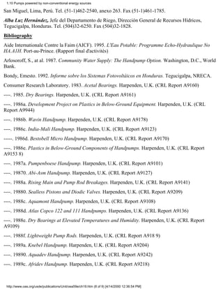 1.10 Pumps powered by non-conventional energy sources

San Miguel, Lima, Perú. Tel. (51-1)462-2540, anexo 263. Fax (51-1)461-1785.
Alba Luz Hernández, Jefe del Departamento de Riego, Dirección General de Recursos Hídricos,
Tegucigalpa, Honduras. Tel. (504)32-6250. Fax (504)32-1828.
Bibliography
Aide Internationale Contre la Faim (AICF). 1995. L'Eau Potable: Programme Echo-Hydraulique No
HA.A1H. Port-au-Prince. (Rapport final d'activités)
Arlosoroff, S., at al. 1987. Community Water Supply: The Handpump Option. Washington, D.C., World
Bank.
Bondy, Emesto. 1992. Informe sobre los Sistemas Fotovoltáicos en Honduras. Tegucigalpa, NRECA.
Consumer Research Laboratory. 1983. Acetal Bearings. Harpenden, U.K. (CRL Report A9160)
----. 1985. Dry Bearings. Harpenden, U.K. (CRL Report A9161)
----. 1986a. Development Project on Plastics in Below-Ground Equipment. Harpenden, U.K. (CRL
Report A9944)
----. 1986b. Wavin Handpump. Harpenden, U.K. (CRL Report A9178)
----. 1986c. India-Mali Handpump. Harpenden, U.K. (CRL Report A9123)
-----. 1986d. Bestobell Micro Handpump. Harpenden, U.K. (CRL Report A9170)
----. 1986e. Plastics in Below-Ground Components of Handpumps. Harpenden, U.K. (CRL Report
A9153 8)
----. 1987a. Pumpenboese Handpump. Harpenden, U.K. (CRL Report A9101)
----. 19870. Abi-Asm Handpump. Harpenden, U.K. (CRL Report A9127)
----. 1988a. Rising Main and Pump Rod Breakages. Harpenden, U.K. (CRL Report A9141)
----. 19880. Sealless Pistons and Diodic Valves. Harpenden, U.K. (CRL Report A9209)
----. 1988c. Aquamont Handpump. Harpenden, U.K. (CRL Report A9108)
----. 1988d. Atlas Copco 122 and 111 Handpumps. Harpenden, U.K. (CRL Report A9136)
----. 1988e. Dry Bearings at Elevated Temperatures and Humidity. Harpenden, U.K. (CRL Report
A9109)
----. 1988f. Lightweight Pump Rods. Harpenden, U.K. (CRL Report A918 9)
----. 1989a. Knebel Handpump. Harpenden, U.K. (CRL Report A9204)
----. 19890. Aquadev Handpump. Harpenden, U.K. (CRL Report A9242)
----. 1989c. Afridev Handpump. Harpenden, U.K. (CRL Report A9218)



 http://www.oas.org/usde/publications/Unit/oea59e/ch19.htm (8 of 9) [4/14/2000 12:36:54 PM]
 