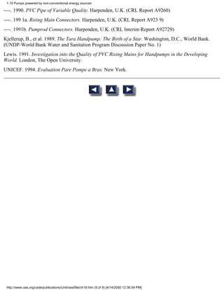 1.10 Pumps powered by non-conventional energy sources

----. 1990. PVC Pipe of Variable Quality. Harpenden, U.K. (CRL Report A9260)
----. 199 1a. Rising Main Connectors. Harpenden, U.K. (CRL Report A923 9)
----. 1991b. Pumprod Connectors. Harpenden, U.K. (CRL Interim Report A92729)
Kjellerup, B., et al. 1989. The Tara Handpump: The Birth of a Star. Washington, D.C., World Bank.
(UNDP-World Bank Water and Sanitation Program Discussion Paper No. 1)
Lewis. 1991. Investigation into the Quality of PVC Rising Mains for Handpumps in the Developing
World. London, The Open University.
UNICEF. 1994. Evaluation Pare Pompe a Bras. New York.




 http://www.oas.org/usde/publications/Unit/oea59e/ch19.htm (9 of 9) [4/14/2000 12:36:54 PM]
 