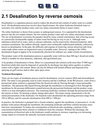 2.1 Desalination by reverse osmosis




2.1 Desalination by reverse osmosis
Desalination is a separation process used to reduce the dissolved salt content of saline water to a usable
level. All desalination processes involve three liquid streams: the saline feedwater (brackish water or
seawater), low-salinity product water, and very saline concentrate (brine or reject water).
The saline feedwater is drawn from oceanic or underground sources. It is separated by the desalination
process into the two output streams: the low-salinity product water and very saline concentrate streams.
The use of desalination overcomes the paradox faced by many coastal communities, that of having access
to a practically inexhaustible supply of saline water but having no way to use it. Although some
substances dissolved in water, such as calcium carbonate, can be removed by chemical treatment, other
common constituents, like sodium chloride, require more technically sophisticated methods, collectively
known as desalination. In the past, the difficulty and expense of removing various dissolved salts from
water made saline waters an impractical source of potable water. However, starting in the 1950s,
desalination began to appear to be economically practical for ordinary use, under certain circumstances.
The product water of the desalination process is generally water with less than 500 mg/1 dissolved solids,
which is suitable for most domestic, industrial, and agricultural uses.
A by-product of desalination is brine. Brine is a concentrated salt solution (with more than 35 000 mg/1
dissolved solids) that must be disposed of, generally by discharge into deep saline aquifers or surface
waters with a higher salt content. Brine can also be diluted with treated effluent and disposed of by
spraying on golf courses and/or other open space areas.
Technical Description
There are two types of membrane process used for desalination: reverse osmosis (RO) and electrodialysis
(ED). The latter is not generally used in Latin America and the Caribbean. In the RO process, water from a
pressurized saline solution is separated from the dissolved salts by flowing through a water-permeable
membrane. The permeate (the liquid flowing through the membrane) is encouraged to flow through the
membrane by the pressure differential created between the pressurized feedwater and the product water,
which is at near-atmospheric pressure. The remaining feedwater continues through the pressurized side of
the reactor as brine. No heating or phase change takes place. The major energy requirement is for the
initial pressurization of the feedwater. For brackish water desalination the operating pressures range from
250 to 400 psi, and for seawater desalination from 800 to 1 000 psi.
In practice, the feedwater is pumped into a closed container, against the membrane, to pressurize it. As the
product water passes through the membrane, the remaining feedwater and brine solution becomes more
and more concentrated. To reduce the concentration of dissolved salts remaining, a portion of this
concentrated feedwater-brine solution is withdrawn from the container. Without this discharge, the
concentration of dissolved salts in the feedwater would continue to increase, requiring ever-increasing
energy inputs to overcome the naturally increased osmotic pressure.



 http://www.oas.org/usde/publications/Unit/oea59e/ch20.htm (1 of 9) [4/14/2000 12:37:00 PM]
 