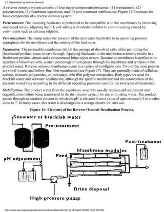 2.1 Desalination by reverse osmosis

A reverse osmosis system consists of four major components/processes: (1) pretreatment, (2)
pressurization, (3) membrane separation, and (4) post-treatment stabilization. Figure 16 illustrates the
basic components of a reverse osmosis system.
Pretreatment: The incoming feedwater is pretreated to be compatible with the membranes by removing
suspended solids, adjusting the pH, and adding a threshold inhibitor to control scaling caused by
constituents such as calcium sulphate.
Pressurization: The pump raises the pressure of the pretreated feedwater to an operating pressure
appropriate for the membrane and the salinity of the feedwater.
Separation: The permeable membranes inhibit the passage of dissolved salts while permitting the
desalinated product water to pass through. Applying feedwater to the membrane assembly results in a
freshwater product stream and a concentrated brine reject stream. Because no membrane is perfect in its
rejection of dissolved salts, a small percentage of salt passes through the membrane and remains in the
product water. Reverse osmosis membranes come in a variety of configurations. Two of the most popular
are spiral wound and hollow fine fiber membranes (see Figure 17). They are generally made of cellulose
acetate, aromatic polyamides, or, nowadays, thin film polymer composites. Both types are used for
brackish water and seawater desalination, although the specific membrane and the construction of the
pressure vessel vary according to the different operating pressures used for the two types of feedwater.
Stabilization: The product water from the membrane assembly usually requires pH adjustment and
degasification before being transferred to the distribution system for use as drinking water. The product
passes through an aeration column in which the pH is elevated from a value of approximately 5 to a value
close to 7. In many cases, this water is discharged to a storage cistern for later use.
                       Figure 16: Elements of the Reverse Osmosis Desalination Process.




 http://www.oas.org/usde/publications/Unit/oea59e/ch20.htm (2 of 9) [4/14/2000 12:37:00 PM]
 