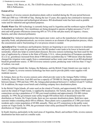 2.1 Desalination by reverse osmosis

       Source: O.K. Buros, et. Al., The USAID Desalination Manual, Englewood, N.J., U.S.A.,
       IDEA Publications.
Extent of Use
The capacity of reverse osmosis desalination plants sold or installed during the 20-year period between
1960 and 1980 was 1 050 600 m3/day. During the last 15 years, this capacity has continued to increase as
a result of cost reductions and technological advances. RO-desalinated water has been used as potable
water and for industrial and agricultural purposes.
Potable Water Use: RO technology is currently being used in Argentina and the northeast region of Brazil
to desalinate groundwater. New membranes are being designed to operate at higher pressures (7 to 8.5
atm) and with greater efficiencies (removing 60% to 75% of the salt plus nearly all organics, viruses,
bacteria, and other chemical pollutants).
Industrial Use: Industrial applications that require pure water, such as the manufacture of electronic parts,
speciality foods, and pharmaceuticals, use reverse osmosis as an element of the production process, where
the concentration and/or fractionating of a wet process stream is needed.
Agricultural Use: Greenhouse and hydroponic farmers are beginning to use reverse osmosis to desalinate
and purify irrigation water for greenhouse use (the RO product water tends to be lower in bacteria and
nematodes, which also helps to control plant diseases). Reverse osmosis technology has been used for this
type of application by a farmer in the State of Florida, U.S.A., whose production of European cucumbers
in a 22 ac. greenhouse increased from about 4 000 dozen cucumbers/day to 7 000 dozen when the farmer
changed the irrigation water supply from a contaminated surface water canal source to an RO-desalinated
brackish groundwater source. A 300 l/d reverse osmosis system, producing water with less than 15 mg/1
of sodium, was used.
In some Caribbean islands like Antigua, the Bahamas, and the British Virgin Islands (see case study in
Part C, Chapter 5), reverse osmosis technology has been used to provide public water supplies with
moderate success.
In Antigua, there are five reverse osmosis units which provide water to the Antigua Public Utilities
Authority, Water Division. Each RO unit has a capacity of 750 000 l/d. During the eighteen-month period
between January 1994 and June 1995, the Antigua plant produced between 6.1 million l/d and 9.7 million
l/d. In addition, the major resort hotels and a bottling company have desalination plants.
In the British Virgin Islands, all water used on the island of Tortola, and approximately 90% of the water
used on the island of Virgin Gorda, is supplied by desalination. On Tortola, there are about 4 000 water
connections serving a population of 13 500 year-round residents and approximately 256 000 visitors
annually. In 1994, the government water utility bought 950 million liters of desalinated water for
distribution on Tortola. On Virgin Gorda, there are two seawater desalination plants. Both have open
seawater intakes extending about 450 m offshore. These plants serve a population of 2 500 year-round
residents and a visitor population of 49 000, annually. There are 675 connections to the public water
system on Virgin Gorda. In 1994, the government water utility purchased 80 million liters of water for
distribution on Virgin Gorda.
In South America, particularly in the rural areas of Argentina, Brazil, and northern Chile, reverse osmosis
desalination has been used on a smaller scale.


 http://www.oas.org/usde/publications/Unit/oea59e/ch20.htm (3 of 9) [4/14/2000 12:37:00 PM]
 