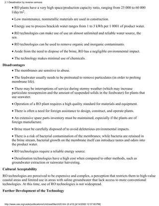 2.1 Desalination by reverse osmosis

       • RO plants have a very high space/production capacity ratio, ranging from 25 000 to 60 000
       l/day/m2.
       • Low maintenance, nonmetallic materials are used in construction.
       • Energy use to process brackish water ranges from 1 to 3 kWh per 1 0001 of product water.
       • RO technologies can make use of use an almost unlimited and reliable water source, the
       sea.
       • RO technologies can be used to remove organic and inorganic contaminants.
       • Aside from the need to dispose of the brine, RO has a negligible environmental impact.
       • The technology makes minimal use of chemicals.
Disadvantages
       • The membranes are sensitive to abuse.
       • The feedwater usually needs to be pretreated to remove particulates (in order to prolong
       membrane life).
       • There may be interruptions of service during stormy weather (which may increase
       particulate resuspension and the amount of suspended solids in the feedwater) for plants that
       use seawater.
       • Operation of a RO plant requires a high quality standard for materials and equipment.
       • There is often a need for foreign assistance to design, construct, and operate plants.
       • An extensive spare parts inventory must be maintained, especially if the plants are of
       foreign manufacture.
       • Brine must be carefully disposed of to avoid deleterious environmental impacts.
       • There is a risk of bacterial contamination of the membranes; while bacteria are retained in
       the brine stream, bacterial growth on the membrane itself can introduce tastes and odors into
       the product water.
       • RO technologies require a reliable energy source.
       • Desalination technologies have a high cost when compared to other methods, such as
       groundwater extraction or rainwater harvesting.
Cultural Acceptability
RO technologies are perceived to be expensive and complex, a perception that restricts them to high-value
coastal areas and limited use in areas with saline groundwater that lack access to more conventional
technologies. At this time, use of RO technologies is not widespread.
Further Development of the Technology


 http://www.oas.org/usde/publications/Unit/oea59e/ch20.htm (6 of 9) [4/14/2000 12:37:00 PM]
 