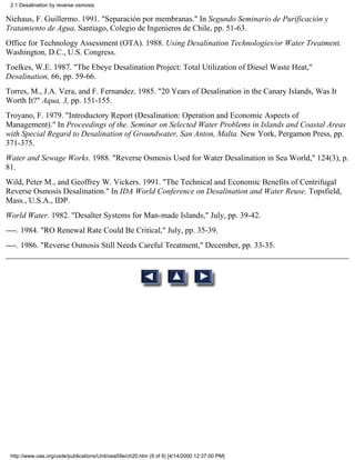 2.1 Desalination by reverse osmosis

Niehaus, F. Guillermo. 1991. "Separación por membranas." In Segundo Seminario de Purificación y
Tratamiento de Agua, Santiago, Colegio de Ingenieros de Chile, pp. 51-63.
Office for Technology Assessment (OTA). 1988. Using Desalination Technologies/or Water Treatment.
Washington, D.C., U.S. Congress.
Toelkes, W.E. 1987. "The Ebeye Desalination Project: Total Utilization of Diesel Waste Heat,"
Desalination, 66, pp. 59-66.
Torres, M., J.A. Vera, and F. Fernandez. 1985. "20 Years of Desalination in the Canary Islands, Was It
Worth It?" Aqua, 3, pp. 151-155.
Troyano, F. 1979. "Introductory Report (Desalination: Operation and Economic Aspects of
Management)." In Proceedings of the. Seminar on Selected Water Problems in Islands and Coastal Areas
with Special Regard to Desalination of Groundwater, San Anton, Malta. New York, Pergamon Press, pp.
371-375.
Water and Sewage Works. 1988. "Reverse Osmosis Used for Water Desalination in Sea World," 124(3), p.
81.
Wild, Peter M., and Geoffrey W. Vickers. 1991. "The Technical and Economic Benefits of Centrifugal
Reverse Osmosis Desalination." In IDA World Conference on Desalination and Water Reuse. Topsfield,
Mass., U.S.A., IDP.
World Water. 1982. "Desalter Systems for Man-made Islands," July, pp. 39-42.
----. 1984. "RO Renewal Rate Could Be Critical," July, pp. 35-39.
----. 1986. "Reverse Osmosis Still Needs Careful Treatment," December, pp. 33-35.




 http://www.oas.org/usde/publications/Unit/oea59e/ch20.htm (9 of 9) [4/14/2000 12:37:00 PM]
 