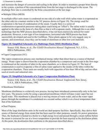 2.2 Desalination by distillation

and increases the danger of corrosion and scaling in the plant. In order to maintain a proper brine density
in the system, a portion of the concentrated brine from the last stage is discharged to the ocean. The
discharge flow rate is controlled by the brine concentration at the last stage.
• Multiple Effect (MED)
In multiple-effect units steam is condensed on one side of a tube wall while saline water is evaporated on
the other side (in a manner similar to the VC process shown in Figure 19). The energy used for
evaporation is the heat of condensation of the steam. Usually there is a series of
condensation-evaporation processes taking place (each being an "effect"). The saline water is usually
applied to the tubes in the form of a thin film so that it will evaporate easily. Although this is an older
technology than the MSF process described above, it has not been extensively utilized for water
production. However, a new type of low-temperature, horizontal-tube MED process has been
successfully developed and used in the Caribbean. These plants appear to be very rugged, easy to
operate, and economical, since they can be made of aluminum or other low-cost materials.
Figure 18: Simplified Schematic of a Multistage Flash (MSF) Distillation Plant.
        Source: O.K. Buros, et. al., The USAID Desalination Manual. Englewood, N.J., U.S.A.,
        IDEA Publications, 1982.
• Vapor Compression (VC)
The vapor-compression process uses mechanical energy rather than direct heat as a source of thermal
energy. Water vapor is drawn from the evaporation chamber by a compressor and except in the first stage
is condensed on the outsides of tubes in the same chambers, as is shown in Figure 19. The heat of
condensation is used to evaporate a film of saline water applied to the insides of the tubes within the
evaporation chambers. These units are usually built with capacities of less than 100 m'/day and are often
used at resorts and industrial sites.
Figure 19: Simplified Schematic of a Vapor Compression Distillation Plant.
        Source: O.K. Buros, et al., The USAID Desalination Manual. Englewood, New Jersey,
        U.S.A., IDEA Publications, 1982.
• Membrane Distillation
Membrane distillation is a relatively new process, having been introduced commercially only in the last
few years. The process works by using a specialized membrane which will pass water vapor but not
liquid water. This membrane is placed over a moving stream of warm water, and as the water vapor
passes through the membrane it is condensed on a second surface which is at a lower temperature than
that of the feedwater.
• Dual Purpose
Most of the large distillation units in the world are dual-purpose facilities. Specifically, they derive their
source of thermal energy from steam that has been used for other purposes, usually for power generation.
Thus, the feedwater is heated in a boiler to a high energy level and passed through a steam turbine before
the steam is extracted for use at a lower temperature to provide the heat required in the distillation plants.
At this point, the desalination then conforms to the processes described above.


 http://www.oas.org/usde/publications/Unit/oea59e/ch21.htm (2 of 7) [4/14/2000 12:37:05 PM]
 