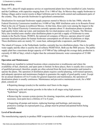 2.2 Desalination by distillation

Extent of Use
Since 1971, about 65 single-purpose service or experimental plants have been installed in Latin America
and the Caribbean, with capacities ranging from 15 to 1 000 m3/day. In Mexico they supply freshwater to
fishing villages and/or tourist resorts in Baja California and in the north-central and southeastern parts of
the country. They also provide freshwater to agricultural communities.
Desalination for municipal freshwater supply purposes started in Mexico in the late 1960s, when the
Federal Electricity Commission installed two 14 000 m3/day MSF distillation units in its Rosarito Power
Plant in the city of Tijuana in northwest Mexico. At that time, those units were among the largest in the
world. The Federal Electricity Commission currently operates about 31 desalination plants to produce
high-quality boiler make-up water, and maintains the two dual-purpose units in Tijuana. The Mexican
Navy also installed some smaller solar distillation plants to provide a supply of freshwater to some
islands in the Pacific Ocean. PEMEX, the national oil company of Mexico, operates about 62 small
seawater desalination plants for human freshwater consumption on off-shore oil platforms or ships.
These distillation units are mainly VC, waste heat, submerged-tube evaporators, and RO plants.
The island of Curaçao, in the Netherlands Antilles, currently has two distillation plants. One is for public
water supply and the other is used by the oil refinery PEDEVESA. Both use the MSF process. The public
supply plant has a maximum design capacity of 47 000 m3/day (although the average daily production is
currently 41 000 m3/day), which is higher than the estimated domestic water consumption of 35 000
m3/day.
Operation and Maintenance
Most plants are installed in isolated locations where construction is troublesome and where the
availability of fuel, chemicals, and spare parts is limited. In these places, there is usually also a scarcity
of qualified personnel; therefore, people are often selected from the local communities and trained to
operate the plants. The operation of distillation plants requires careful planning, well-trained operators,
and adequate operation and maintenance budgets to guarantee the supply of good quality water. Except
for an annual shutdown of 6 to 8 weeks for general inspection and maintenance, the operation of
desalination plants is usually continuous. Maintenance and preventive maintenance work, for a MSF
plant, consists of:
        • Repairing damage (cracks) to the stainless steel liners in the stages.
        • Removing scale and marine growths in the tubes in all stages using high pressure
        "hydrolaser" sprayers.
        • Removing the vacuum system ejectors for cleaning, inspection, and replacement as
        necessary; most parts have a lifetime of 3 to 4 years.
        • Inspecting all pumps and motors, replacing bearings and bushings, and renewing
        protective coatings on exposed parts (e.g., pumps must be primed and painted before being
        installed).
Level of Involvement
The manufacturing capacity to produce MSF evaporators is available in those places where power plant


 http://www.oas.org/usde/publications/Unit/oea59e/ch21.htm (3 of 7) [4/14/2000 12:37:05 PM]
 