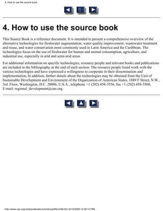 4. How to use the source book




4. How to use the source book
This Source Book is a reference document. It is intended to present a comprehensive overview of the
alternative technologies for freshwater augmentation, water quality improvement, wastewater treatment
and reuse, and water conservation most commonly used in Latin America and the Caribbean. The
technologies focus on the use of freshwater for human and animal consumption, agriculture, and
industrial use, especially in arid and semi-arid areas.
For additional information on specific technologies, resource people and relevant books and publications
are included in the bibliography at the end of each section. The resource people listed work with the
various technologies and have expressed a willingness to cooperate in their dissemination and
implementation, hi addition, farther details about the technologies may be obtained from the Unit of
Sustainable Development and Environment of the Organization of American States, 1889 F Street, N.W.,
3rd. Floor, Washington, D.C. 20006, U.S.A., telephone +1 (202) 458-3556, fax +1 (202) 458-3560,
E-mail: regional_development@oas.org.




 http://www.oas.org/usde/publications/Unit/oea59e/ch06.htm [4/14/2000 12:36:12 PM]
 