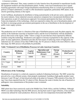 2.2 Desalination by distillation

equipment is fabricated. Thus, many countries in Latin America have the potential to manufacture locally
the equipment needed to develop desalination plants. Further, some local manufacturers have signed
licensing agreements with major foreign desalination manufacturing firms as a result of governmental
policies of import substitution, in order to offer desalination equipment, particularly MSF plants, to the
electric-generating industry in the region.
In die Caribbean, desalination by distillation is being used primarily in the private sector, especially in
the tourist industry. Some industrial concerns and power companies have incorporated distillation into
their operations as part of a dual process approach. Government participation has been very limited.
Future developments of this technology, which are expected to reduce the cost of desalination plants, will
be likely to encourage greater government participation in the use of distillation in the development of
public water supply systems.
Costs
The production cost of water is a function of the type of distillation process used, the plant capacity, the
salinity in the feedwater (seawater or brackish water), and the level of familiarity with the distillation
process that exists in the region. Table 7 shows a range of costs that have been reported by different
countries using this technology. Production costs appear to increase in proportion to the capacity of the
plant. In many applications, distillation provides the best means of achieving waters of high purity for
industrial use: for volumes of less than 4 000 m'/day, the VC process is likely to be most effective; above
that range, the MSF process will probably be preferable.
Table 7 Estimated Cost of Distillation Processes in Latin American Countries
                                                                    Operation and             Energy
                            Distillation          Capital                                                Production Cost
   Country                                                         Maintenance Cost             Cost
                             Process              Cost ($)                                                 ($/m3/year)
                                                                       ($/year)               ($/year)
Aruba                       MSF                    10000                 1612                   2860
Chile                        VC                                                                               1.47
U.S. Virgin               MED and VC                                                                          4.62
Is.
Curaçao                             MSF                                                                       4.31

Effectiveness of the Technology
Desalination of seawater is a relatively expensive method of obtaining freshwater. The MSF system has
proved to be a very efficient system, when properly maintained. It produces high quality product water
(between 2 and 150 mg/1 of total dissolved solids at the plant in Curaçao); TDS contents of less than 10
mg/1 have been reported from the VC plant in Chile. Because the water is boiled, the risk of bacterial or
pathogenic virus contamination of the product water is minimal.
Suitability
MSF plants have been extensively used in the Middle East, North Africa, and the Caribbean. Although
MED is an older technology than the MSF process, having been used in sugar refineries, it has not been
extensively utilized for water production. However, the new low-temperature horizontal-tube MED


 http://www.oas.org/usde/publications/Unit/oea59e/ch21.htm (4 of 7) [4/14/2000 12:37:05 PM]
 