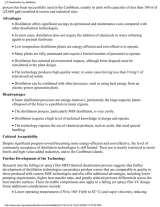 2.2 Desalination by distillation

process has been successfully used in the Caribbean, usually in units with capacities of less than 100 m'/d
(25,000 gpd) installed at resorts and industrial sites.
Advantages
        • Distillation offers significant savings in operational and maintenance costs compared with
        other desalination technologies.
        • In most cases, distillation does not require the addition of chemicals or water softening
        agents to pretreat feedwater.
        • Low temperature distillation plants are energy-efficient and cost-effective to operate.
        • Many plants are fully automated and require a limited number of personnel to operate.
        • Distillation has minimal environmental impacts, although brine disposal must be
        considered in the plant design.
        • The technology produces high-quality water, in some cases having less than 10 mg/1 of
        total dissolved solids.
        • Distillation can be combined with other processes, such as using heat energy from an
        electric-power generation plant.
Disadvantages
        • Some distillation processes are energy-intensive, particularly the large-capacity plants.
        «Disposal of the brine is a problem in many regions.
        • The distillation process, particularly MSF distillation, is very costly.
        • Distillation requires a high level of technical knowledge to design and operate.
        • The technology requires the use of chemical products, such as acids, that need special
        handling.
Cultural Acceptability
Despite significant progress toward becoming more energy-efficient and cost-effective, the level of
community acceptance of distillation technologies is still limited. Their use is mainly restricted to resort
hotels and high-value-added industries, and to the Caribbean islands.
Further Development of the Technology
Research into the falling (or spray) film MED thermal desalination process suggests that further
development of distillation technologies can produce product waters that are comparable in quality to
those produced with current MSF technologies and also offer additional advantages, including lower
pumping requirements, higher heat transfer rates, and greatly reduced pressure differentials across the
heat transfer surfaces. These favorable comparisons also apply to a falling (or spray) film VC design.
Some additional considerations include:
        • Lower operating temperatures (150 to 180° F)(66 to 82° C) and vapor velocities, reducing


 http://www.oas.org/usde/publications/Unit/oea59e/ch21.htm (5 of 7) [4/14/2000 12:37:05 PM]
 