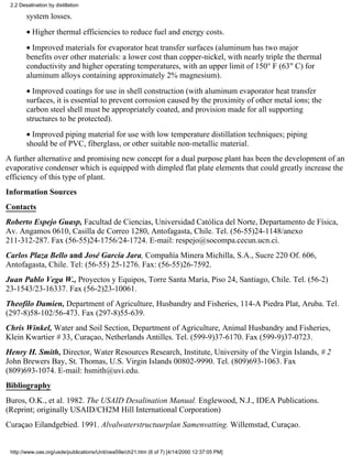 2.2 Desalination by distillation

        system losses.
        • Higher thermal efficiencies to reduce fuel and energy costs.
        • Improved materials for evaporator heat transfer surfaces (aluminum has two major
        benefits over other materials: a lower cost than copper-nickel, with nearly triple the thermal
        conductivity and higher operating temperatures, with an upper limit of 150° F (63" C) for
        aluminum alloys containing approximately 2% magnesium).
        • Improved coatings for use in shell construction (with aluminum evaporator heat transfer
        surfaces, it is essential to prevent corrosion caused by the proximity of other metal ions; the
        carbon steel shell must be appropriately coated, and provision made for all supporting
        structures to be protected).
        • Improved piping material for use with low temperature distillation techniques; piping
        should be of PVC, fiberglass, or other suitable non-metallic material.
A further alternative and promising new concept for a dual purpose plant has been the development of an
evaporative condenser which is equipped with dimpled flat plate elements that could greatly increase the
efficiency of this type of plant.
Information Sources
Contacts
Roberto Espejo Guasp, Facultad de Ciencias, Universidad Católica del Norte, Departamento de Física,
Av. Angamos 0610, Casilla de Correo 1280, Antofagasta, Chile. Tel. (56-55)24-1148/anexo
211-312-287. Fax (56-55)24-1756/24-1724. E-mail: respejo@socompa.cecun.ucn.ci.
Carlos Plaza Bello and José García Jara, Compañía Minera Michilla, S.A., Sucre 220 Of. 606,
Antofagasta, Chile. Tel: (56-55) 25-1276. Fax: (56-55)26-7592.
Juan Pablo Vega W., Proyectos y Equipos, Torre Santa María, Piso 24, Santiago, Chile. Tel. (56-2)
23-1543/23-16337. Fax (56-2)23-10061.
Theofilo Damien, Department of Agriculture, Husbandry and Fisheries, 114-A Piedra Plat, Aruba. Tel.
(297-8)58-102/56-473. Fax (297-8)55-639.
Chris Winkel, Water and Soil Section, Department of Agriculture, Animal Husbandry and Fisheries,
Klein Kwartier # 33, Curaçao, Netherlands Antilles. Tel. (599-9)37-6170. Fax (599-9)37-0723.
Henry H. Smith, Director, Water Resources Research, Institute, University of the Virgin Islands, # 2
John Brewers Bay, St. Thomas, U.S. Virgin Islands 00802-9990. Tel. (809)693-1063. Fax
(809)693-1074. E-mail: hsmith@uvi.edu.
Bibliography
Buros, O.K., et al. 1982. The USAID Desalination Manual. Englewood, N.J., IDEA Publications.
(Reprint; originally USAID/CH2M Hill International Corporation)
Curaçao Eilandgebied. 1991. Alvalwaterstructuurplan Samenvatting. Willemstad, Curaçao.


 http://www.oas.org/usde/publications/Unit/oea59e/ch21.htm (6 of 7) [4/14/2000 12:37:05 PM]
 