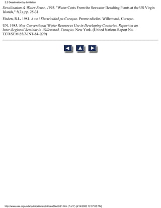 2.2 Desalination by distillation

Desalination & Water Reuse. 1995. "Water Costs From the Seawater Desalting Plants at the US Virgin
Islands," 5(2), pp. 25-31.
Eisden, R.L. 1981. Awa i Electricidad pa Curaçao. Prome edición. Willemstad, Curaçao.
UN. 1985. Non-Conventional 'Water Resources Use in Developing Countries. Report on an
Inter-Regional Seminar in Willemstad, Curaçao. New York. (United Nations Report No.
TCD/SEM.85/2-INT-84-R29)




 http://www.oas.org/usde/publications/Unit/oea59e/ch21.htm (7 of 7) [4/14/2000 12:37:05 PM]
 