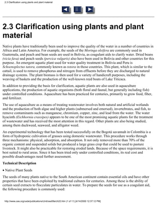 2.3 Clarification using plants and plant material




2.3 Clarification using plants and plant
material
Native plants have traditionally been used to improve the quality of the water in a number of countries in
Africa and Latin America. For example, the seeds of the Moringa oleifera are commonly used in
Guatemala, and peach and bean seeds are used in Bolivia, as coagulant aids to clarify water. Dried beans
(vicia fava) and peach seeds (percica vulgaris) also have been used in Bolivia and other countries for this
purpose. An emergent aquatic plant used for water quality treatment in Bolivia and Peru is
Schoenoplectus tatora, commonly known as totora in those countries. This plant, which is similar to the
cattail, is used to remove phosphorus and nitrogen from effluents before they are discharged to natural
drainage systems. The plant biomass is then used for a variety of handicraft purposes, including the
weaving of baskets and the production of the well-known reed boats of Lake Titicaca.
In addition to providing the basis for clarification, aquatic plants are also used in aquaculture
applications, the production of aquatic organisms (both floral and faunal, but generally including fish)
under controlled conditions. Aquaculture has been practiced for centuries, primarily to grow food, fiber,
and fertilizer.
The use of aquaculture as a means of treating wastewater involves both natural and artificial wetlands
and the production of both algae and higher plants (submersed and emersed), invertebrates, and fish, to
remove contaminants such as manganese, chromium, copper, zinc, and lead from the water. The water
hyacinth (Eichhornia crassipes) appears to be one of the most promising aquatic plants for the treatment
of wastewater and has received the most attention in this regard. Other plants are also being studied,
among them duckweed, seaweed, and alligator weed.
An experimental technology that has been tested successfully on the Bogotá savannah in Colombia is a
form of hydroponic cultivation of grasses using domestic wastewater. This procedure works through
three mechanisms: physical, adsorption, and absorption. It not only removed more than 70% of the
organic content and suspended solids but produced a large grass crop that could be used to pasture
livestock. It might also be practicable for restoring eroded lands. Because of the space requirements, it is
best suited to rural areas. Since it has been tried only under controlled conditions, its real cost and
possible disadvantages need further assessment.
Technical Description
• Native Plant Seeds
The seeds of many plants native to the South American continent contain essential oils and have other
properties that have been exploited by traditional cultures for centuries. Among these is the ability of
certain seed extracts to flocculate particulates in water. To prepare the seeds for use as a coagulant aid,
the following procedure is commonly used:


 http://www.oas.org/usde/publications/Unit/oea59e/ch22.htm (1 of 11) [4/14/2000 12:37:12 PM]
 