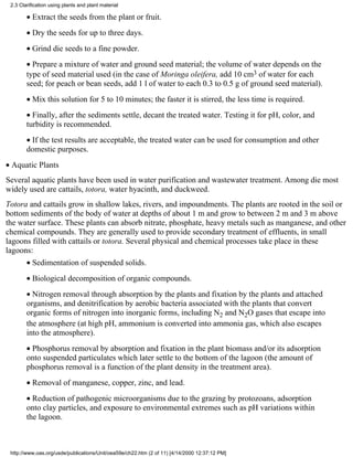 2.3 Clarification using plants and plant material

        • Extract the seeds from the plant or fruit.
        • Dry the seeds for up to three days.
        • Grind die seeds to a fine powder.
        • Prepare a mixture of water and ground seed material; the volume of water depends on the
        type of seed material used (in the case of Moringa oleifera, add 10 cm3 of water for each
        seed; for peach or bean seeds, add 1 l of water to each 0.3 to 0.5 g of ground seed material).
        • Mix this solution for 5 to 10 minutes; the faster it is stirred, the less time is required.
        • Finally, after the sediments settle, decant the treated water. Testing it for pH, color, and
        turbidity is recommended.
        • If the test results are acceptable, the treated water can be used for consumption and other
        domestic purposes.
• Aquatic Plants
Several aquatic plants have been used in water purification and wastewater treatment. Among die most
widely used are cattails, totora, water hyacinth, and duckweed.
Totora and cattails grow in shallow lakes, rivers, and impoundments. The plants are rooted in the soil or
bottom sediments of the body of water at depths of about 1 m and grow to between 2 m and 3 m above
the water surface. These plants can absorb nitrate, phosphate, heavy metals such as manganese, and other
chemical compounds. They are generally used to provide secondary treatment of effluents, in small
lagoons filled with cattails or totora. Several physical and chemical processes take place in these
lagoons:
        • Sedimentation of suspended solids.
        • Biological decomposition of organic compounds.
        • Nitrogen removal through absorption by the plants and fixation by the plants and attached
        organisms, and denitrification by aerobic bacteria associated with the plants that convert
        organic forms of nitrogen into inorganic forms, including N2 and N2O gases that escape into
        the atmosphere (at high pH, ammonium is converted into ammonia gas, which also escapes
        into the atmosphere).
        • Phosphorus removal by absorption and fixation in the plant biomass and/or its adsorption
        onto suspended particulates which later settle to the bottom of the lagoon (the amount of
        phosphorus removal is a function of the plant density in the treatment area).
        • Removal of manganese, copper, zinc, and lead.
        • Reduction of pathogenic microorganisms due to the grazing by protozoans, adsorption
        onto clay particles, and exposure to environmental extremes such as pH variations within
        the lagoon.



 http://www.oas.org/usde/publications/Unit/oea59e/ch22.htm (2 of 11) [4/14/2000 12:37:12 PM]
 
