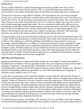 2.3 Clarification using plants and plant material

Extent of Use
The use of plant materials is a traditional technology for clarifying potable water that is still in
widespread use in rural areas of Latin America. The use of natural products has recently been
rediscovered by water-supply technologists and is being further developed along more scientific lines.
Treatment of wastewaters using artificial wetlands is still experimental, but is receiving a moderate
amount of use. It has been tested and is currently being used in Guatemala and to treat water from rivers
near La Paz, Bolivia. Totora technology is also being used in Bolivia and in Puno, Peru, on the shores of
Lake Titicaca, to treat small wastewater flows (of 5 to 6 l/s). However, higher flow rates (30 to 50 l/s)
can be treated using larger aquatic plant pools. The totora treatment systems used in Bolivia involve
transplanting natural plants into the treatment lagoons. Experimental results from Bolivia indicate that
heavy metals are absorbed by totora rooted in a gravel bed. The use of aquatic plants appears to be
effective only during the growing season, and is subject to temperature constraints. This technology
should be very useful in developing countries with hot climates and low land costs.
Treatment systems using water-hyacinth-based technology are also still in the developmental stage, with
a number of full-scale demonstration systems in operation. Some small water-hyacinth systems are in use
in Mexico. This technology is useful for polishing treated effluents. It has potential as a low-cost,
low-energy-consuming alternative, or addition, to conventional treatment systems, especially for small
flows. It has been successfully used in combination with chemical treatment and overland flow land
treatment systems. Wetland systems may also be suitable for seasonal use in treating wastewaters from
recreational facilities, some agricultural operations, and/or other waste-producing activities where the
necessary land is available. It also has potential application as a method for the pretreatment of surface
waters for domestic supply and stormwater management.
Operation and Maintenance
Operation and maintenance of plant-based water clarifiers are very simple. For plant-seed solutions a
household mixer or blender is the only equipment needed. The totora treatment systems are also simple,
requiring no machinery or specialized labor. Maintenance involves periodic removal of
non-biodegradable materials, and the harvesting and disposal of plant material. Disposal may either be in
the form of composting, methane gas generation, or use for fiber-based handicrafts. Dredging of
sediments may be required every 3 to 5 years.
Gravity flows are generally used in wastewater treatment systems using the water hyacinth. Energy to
operate the water-hyacinth-based systems is provided by sunlight. However, the plants must be harvested
regularly. Fifteen to 20 percent of the plants should be removed at each harvest. While the water hyacinth
system can successfully cope with a variety of stresses, the health of the plants must be maintained for
most effective treatment. Several precautionary steps have been identified. Studies have shown that the
presence of high chlorine residuals inhibits plant growth. Therefore, chlorination of the effluent is best
done after water hyacinth treatment. However, if local conditions dictate that pre-treatment chlorination
is necessary, care should be taken to maintain chlorine residuals in the influent at less than 1 mg/l. The
system should also be monitored for the presence of weevils and other insects that damage the plants.
Diseased or damaged plants should also be removed.
In wetland treatment systems, a knowledge of the mosquito life cycle and habitat needs helps managers
avoid mosquito breeding problems. Open water areas, which are subject to wind action and provide easy


 http://www.oas.org/usde/publications/Unit/oea59e/ch22.htm (4 of 11) [4/14/2000 12:37:12 PM]
 