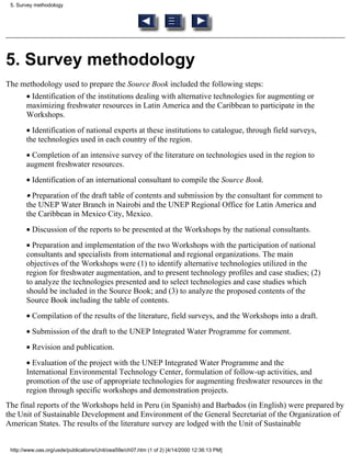 5. Survey methodology




5. Survey methodology
The methodology used to prepare the Source Book included the following steps:
       • Identification of the institutions dealing with alternative technologies for augmenting or
       maximizing freshwater resources in Latin America and the Caribbean to participate in the
       Workshops.
       • Identification of national experts at these institutions to catalogue, through field surveys,
       the technologies used in each country of the region.
       • Completion of an intensive survey of the literature on technologies used in the region to
       augment freshwater resources.
       • Identification of an international consultant to compile the Source Book.
       • Preparation of the draft table of contents and submission by the consultant for comment to
       the UNEP Water Branch in Nairobi and the UNEP Regional Office for Latin America and
       the Caribbean in Mexico City, Mexico.
       • Discussion of the reports to be presented at the Workshops by the national consultants.
       • Preparation and implementation of the two Workshops with the participation of national
       consultants and specialists from international and regional organizations. The main
       objectives of the Workshops were (1) to identify alternative technologies utilized in the
       region for freshwater augmentation, and to present technology profiles and case studies; (2)
       to analyze the technologies presented and to select technologies and case studies which
       should be included in the Source Book; and (3) to analyze the proposed contents of the
       Source Book including the table of contents.
       • Compilation of the results of the literature, field surveys, and the Workshops into a draft.
       • Submission of the draft to the UNEP Integrated Water Programme for comment.
       • Revision and publication.
       • Evaluation of the project with the UNEP Integrated Water Programme and the
       International Environmental Technology Center, formulation of follow-up activities, and
       promotion of the use of appropriate technologies for augmenting freshwater resources in the
       region through specific workshops and demonstration projects.
The final reports of the Workshops held in Peru (in Spanish) and Barbados (in English) were prepared by
the Unit of Sustainable Development and Environment of the General Secretariat of the Organization of
American States. The results of the literature survey are lodged with the Unit of Sustainable


 http://www.oas.org/usde/publications/Unit/oea59e/ch07.htm (1 of 2) [4/14/2000 12:36:13 PM]
 