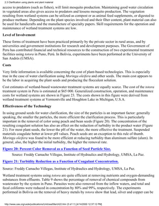 2.3 Clarification using plants and plant material

access to predators (such as fishes), will limit mosquito production. Maintaining good water circulation
in vegetated areas also gives access to predators and lessens mosquito production. The vegetation
resulting from wetland systems can be utilized as compost or as animal feed supplements, or digested to
produce methane. Depending on the plant species involved and their fiber content, plant material can also
be used for handicrafts and the manufacture of specialty papers. Skill requirements for the operation and
maintenance of wetland treatment systems are low.
Level of Involvement
These forms of treatment have been practiced primarily by the private sector in rural areas, and by
universities and government institutions for research and development purposes. The Government of
Peru has contributed financial and technical resources to the construction of two experimental treatment
facilities using totora in Puno, Perú. In Bolivia, experiments have been performed at the University of
San Andrés (UMSA).
Costs
Very little information is available concerning the cost of plant-based technologies. This is especially
true in the case of water clarification using Moringa oleifera and other seeds. The main cost appears to
be the labor in acquiring the plant seeds and producing the flocculent solution.
Cost estimates of wetland-based wastewater treatment systems are equally scarce. The cost of the totora
treatment system in Peru is estimated at $65 000. Generalized construction, operation, and maintenance
costs for wetland systems are shown in Figure 23. The costs shown in this figure were derived from
wetland treatment systems at Vermontville and Houghton Lake in Michigan, U.S.A.
Effectiveness of the Technology
In using ground seeds for water clarification, the size of the particles is an important factor: generally
speaking, the smaller the particles, the more efficient the clarification process. This is particularly
important in the removal of color using peach and bean seeds (Figure 20). The concentration of the
resulting coagulant solution has also an effect on the reduction of turbidity in the product water (Figure
21). For most plant seeds, the lower the pH of the water, the more effective the treatment. Suspended
materials coagulate better at lower pH values. Peach seeds are an exception to this rule of thumb.
Moringa oleifera was found to be more efficient at reducing turbidity than aluminum sulfate (alum). In
general, also, the higher the initial turbidity, the higher the removal rate.
Figure 20: Percent Color Removal as a Function of Seed Particle Size.
        Source: Freddy Camacho Villegas, Institute of Hydraulics and Hydrology, UMSA, La Paz.
Figure 21: Turbidity Reduction as a Function of Coagulant Concentration.

Source: Freddy Camacho Villegas, Institute of Hydraulics and Hydrology, UMSA, La Paz.
Wetland treatment systems using totora are quite efficient at removing nutrients and oxygen-demanding
substances from effluents. Table 9 shows the percentage of removal of chemical compounds from
wastewater by the system in Puno. Parasites were also removed from the inflow waters, and total and
fecal coliforms were reduced in concentration by 80% and 99%, respectively. The experiments
performed in Bolivia on the removal of heavy metals by totora show that lead, silver and copper can be


 http://www.oas.org/usde/publications/Unit/oea59e/ch22.htm (5 of 11) [4/14/2000 12:37:12 PM]
 
