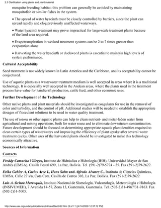 2.3 Clarification using plants and plant material

        mosquito breeding habitat; this problem can generally be avoided by maintaining
        mosquitofish or similar fishes in the system.
        • The spread of water hyacinth must be closely controlled by barriers, since the plant can
        spread rapidly and clog previously unaffected waterways.
        • Water hyacinth treatment may prove impractical for large-scale treatment plants because
        of the land area required.
        • Evapotranspiration in wetland treatment systems can be 2 to 7 times greater than
        evaporation alone.
        • Harvesting the water hyacinth or duckweed plants is essential to maintain high levels of
        system performance.
Cultural Acceptability
Seed treatment is not widely known in Latin America and the Caribbean, and its acceptability cannot be
conjectured.
Use of aquatic plants as a wastewater treatment medium is well accepted in areas where it is a traditional
technology. It is especially well accepted in the Andean areas, where the plants used in the treatment
process have value for handicraft production, cattle feed, and other economic uses.
Further Development of the Technology
Other native plants and plant materials should be investigated as coagulants for use in the removal of
color and turbidity, and the control of pH. Additional studies will be needed to establish the appropriate
dosages of flocculent solutions to be used in water quality treatment.
The use of totora or other aquatic plants can help to clean nutrient- and metal-laden water from
agricultural and mining operations, both for water reuse and to eliminate downstream contamination.
Future development should be focused on determining appropriate aquatic plant densities required to
clean certain types of wastewaters and improving the efficiency of plant uptake after several water
treatment cycles. Other uses of the harvested plants should be investigated to make this technology
economically attractive.
Sources of Information
Contacts
Freddy Camacho Villegas, Instituto de Hidráulica e Hidrología (IHH), Universidad Mayor de San
Andrés (UMSA), Casilla Postal 699, La Paz, Bolivia. Tel. (591-2)79-5724 - 25. Fax (591-2)79-2622.
Erika Gehler A, Carlos Arce L, Hans Salm and Alfredo Alvarez C., Instituto de Ciencias Químicas,
UMSA, Calle 27 s/n, Cota Cota, Casilla de Correo 303, La Paz, Bolivia. Fax (591-2)79-2622
Luis A. Ochoa Marroquín, Instituto Nacional de Sismología, Vulcanología, Meteorología e Hidrología
(INSIVUMEH), 7 Avenida 14-57, Zona 13, Guatemala, Guatemala. Tel. (502-2)31-4967/31-9163. Fax
(502-2)31-5005.


 http://www.oas.org/usde/publications/Unit/oea59e/ch22.htm (9 of 11) [4/14/2000 12:37:12 PM]
 