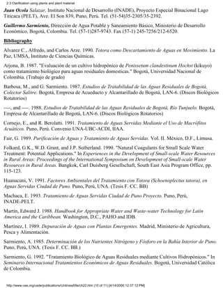 2.3 Clarification using plants and plant material

Juan Ocola Salazar, Instituto Nacional de Desarrollo (INADE), Proyecto Especial Binacional Lago
Titicaca (PELT), Ave. El Son 839, Puno, Perú. Tel. (51-54)35-2305/35-2392.
Guillermo Sarmiento, Dirección de Agua Potable y Saneamiento Básico, Ministerio de Desarrollo
Económico, Bogotá, Colombia. Tel. (57-1)287-9743. Fax (57-1) 245-7256/212-6520.
Bibliography
Alvarez C., Alfredo, and Carlos Arze. 1990. Totora como Descartamiento de Aguas en Movimiento. La
Paz, UMSA, Instituto de Ciencias Químicas.
Arjona, B. 1987. "Evaluación de un cultivo hidropónico de Penissetum clandestinum Hochst (kikuyo)
como tratamiento biológico para aguas residuales domesticas." Bogotá, Universidad Nacional de
Colombia. (Trabajo de grado)
Barbosa, M., and G. Sarmiento. 1987. Estudios de Tratabilidad de las Aguas Residuales de Bogotá,
Colector Salitre. Bogotá, Empresa de Acueducto y Alcantarillado de Bogotá, LAN-6. (Discos Biológicos
Rotatorios)
----, and ----. 1988. Estudios de Tratabilidad de las Aguas Residuales de Bogotá, Río Tunjuelo. Bogotá,
Empresa de Alcantarillado de Bogotá, LAN-6. (Discos Biológicos Rotatorios)
Cornejo, E., and R. Berolatti. 1991. Tratamiento de Aguas Servidas Mediante el Uso de Macrófitos
Acuáticos. Puno, Perú. Convenio UNA-UBC-ACDI, IIAA.
Fair, G. 1989. Purificación de Aguas y Tratamiento de Aguas Servidas. Vol. II. México, D.F., Limusa.
Folkard, G.K., W.D. Grant, and J.P. Sutherland. 1990. "Natural Coagulants for Small Scale Water
Treatment: Potential Applications." In Experiences in the Development of Small-scale Water Resources
in Rural Areas: Proceedings of the International Symposium on Development of Small-scale Water
Resources in Rural Areas. Bangkok, Carl Duisberg Gesellschaft, South East Asia Program Office, pp.
115-123.
Huanacuni, V. 1991. Factores Ambientales del Tratamiento con Totora (Schoenoplectus tatora), en
Aguas Servidas Ciudad de Puno. Puno, Perú, UNA. (Tesis F. CC. BB)
Machaca, E. 1993. Tratamiento de Aguas Servidas Ciudad de Puno Proyecto. Puno, Perú,
INADE-PELT.
Martin, Edward J. 1988. Handbook for Appropriate Water and Waste-water Technology for Latin
America and the Caribbean. Washington, D.C., PAHO and IDB.
Martínez, I. 1989. Depuración de Aguas con Plantas Emergentes. Madrid, Ministerio de Agricultura,
Pesca y Alimentación.
Sarmiento, A. 1985. Determinación de los Nutrientes Nitrógeno y Fósforo en la Bahía Interior de Puno.
Puno, Perú, UNA. (Tesis F. CC. BB.)
Sarmiento, G. 1992. "Tratamiento Biológico de Aguas Residuales mediante Cultivos Hidropónicos." In
Seminario Internacional Tratamientos Económicos de Aguas Residuales. Bogotá, Universidad Católica
de Colombia.


 http://www.oas.org/usde/publications/Unit/oea59e/ch22.htm (10 of 11) [4/14/2000 12:37:12 PM]
 