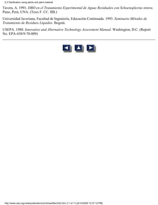 2.3 Clarification using plants and plant material

Tavera, A. 1991. DBO en el Tratamiento Experimental de Aguas Residuales con Schoenoplectus totora.
Puno, Perú, UNA. (Tesis F. CC. BB.)
Universidad Javeriana, Facultad de Ingeniería, Educación Continuada. 1993. Seminario Métodos de
Tratamiento de Residuos Líquidos. Bogotá.
USEPA. 1980. Innovative and Alternative Technology Assessment Manual. Washington, D.C. (Report
No. EPA-430/9-78-009)




 http://www.oas.org/usde/publications/Unit/oea59e/ch22.htm (11 of 11) [4/14/2000 12:37:12 PM]
 