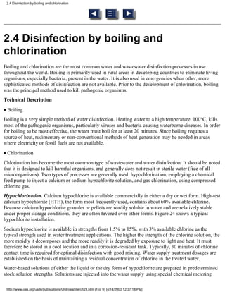 2.4 Disinfection by boiling and chlorination




2.4 Disinfection by boiling and
chlorination
Boiling and chlorination are the most common water and wastewater disinfection processes in use
throughout the world. Boiling is primarily used in rural areas in developing countries to eliminate living
organisms, especially bacteria, present in the water. It is also used in emergencies when other, more
sophisticated methods of disinfection are not available. Prior to the development of chlorination, boiling
was the principal method used to kill pathogenic organisms.
Technical Description
• Boiling
Boiling is a very simple method of water disinfection. Heating water to a high temperature, 100°C, kills
most of the pathogenic organisms, particularly viruses and bacteria causing waterborne diseases. In order
for boiling to be most effective, the water must boil for at least 20 minutes. Since boiling requires a
source of heat, rudimentary or non-conventional methods of heat generation may be needed in areas
where electricity or fossil fuels are not available.
• Chlorination
Chlorination has become the most common type of wastewater and water disinfection. It should be noted
that it is designed to kill harmful organisms, and generally does not result in sterile water (free of all
microorganisms). Two types of processes are generally used: hypochlorination, employing a chemical
feed pump to inject a calcium or sodium hypochlorite solution, and gas chlorination, using compressed
chlorine gas.
Hypochlorination. Calcium hypochlorite is available commercially in either a dry or wet form. High-test
calcium hypochlorite (HTH), the form most frequently used, contains about 60% available chlorine.
Because calcium hypochlorite granules or pellets are readily soluble in water and are relatively stable
under proper storage conditions, they are often favored over other forms. Figure 24 shows a typical
hypochlorite installation.
Sodium hypochlorite is available in strengths from 1.5% to 15%, with 3% available chlorine as the
typical strength used in water treatment applications. The higher the strength of the chlorine solution, the
more rapidly it decomposes and the more readily it is degraded by exposure to light and heat. It must
therefore be stored in a cool location and in a corrosion-resistant tank. Typically, 30 minutes of chlorine
contact time is required for optimal disinfection with good mixing. Water supply treatment dosages are
established on the basis of maintaining a residual concentration of chlorine in the treated water.
Water-based solutions of either the liquid or the dry form of hypochlorite are prepared in predetermined
stock solution strengths. Solutions are injected into the water supply using special chemical metering

 http://www.oas.org/usde/publications/Unit/oea59e/ch23.htm (1 of 9) [4/14/2000 12:37:18 PM]
 