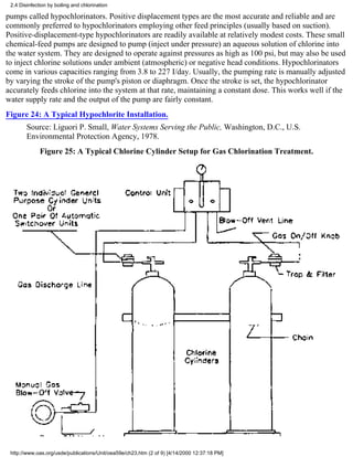 2.4 Disinfection by boiling and chlorination

pumps called hypochlorinators. Positive displacement types are the most accurate and reliable and are
commonly preferred to hypochlorinators employing other feed principles (usually based on suction).
Positive-displacement-type hypochlorinators are readily available at relatively modest costs. These small
chemical-feed pumps are designed to pump (inject under pressure) an aqueous solution of chlorine into
the water system. They are designed to operate against pressures as high as 100 psi, but may also be used
to inject chlorine solutions under ambient (atmospheric) or negative head conditions. Hypochlorinators
come in various capacities ranging from 3.8 to 227 I/day. Usually, the pumping rate is manually adjusted
by varying the stroke of the pump's piston or diaphragm. Once the stroke is set, the hypochlorinator
accurately feeds chlorine into the system at that rate, maintaining a constant dose. This works well if the
water supply rate and the output of the pump are fairly constant.
Figure 24: A Typical Hypochlorite Installation.
        Source: Liguori P. Small, Water Systems Serving the Public, Washington, D.C., U.S.
        Environmental Protection Agency, 1978.
              Figure 25: A Typical Chlorine Cylinder Setup for Gas Chlorination Treatment.




 http://www.oas.org/usde/publications/Unit/oea59e/ch23.htm (2 of 9) [4/14/2000 12:37:18 PM]
 