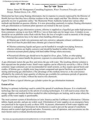 2.4 Disinfection by boiling and chlorination




        Source: James M. Montgomery Consulting Engineers, Water Treatment Principles and
        Design, Walnut Grove, Cal., 1985.
Montserrat has been using floating chlorinators, but in response to concern expressed by the Director of
Health Services that they leave chlorine residues in the water supply and that "the chlorine values are
generally too low to guarantee safety," the Montserrat Water Authority looked into various other
methods and decided on gaseous chlorine. It is now proceeding cautiously to replace floating chlorinators
with gas chlorination as treatment plant operators are trained in the new system.
Gas Chlorination. In gas chlorination systems, chlorine is supplied as a liquefied gas under high pressure
from containers varying in size from 100 Ib to 1 ton or from tank cars for larger sizes. Cylinders in use
should be set on platform scales flush with the floor; the loss of weight is used as measure of the dosage.
The following precautions have to be taken when handling chlorine gas:
        • Chlorine gas is both very poisonous and very corrosive; adequate exhaust ventilation at
        floor level must be provided since chlorine gas is heavier than air.
        • Chlorine-containing liquids and gases can be handled in wrought-iron piping; however,
        chlorine solutions are highly corrosive and should be handled in rubber-lined or
        corrosion-resistant plastic piping with hard rubber fittings where necessary.
        • Pressurized chlorine gas should never be piped in silver, glass, Teflon, or other piping
        material that cannot handle the pressure; exposure to concentrated chlorine gas can be fatal.
A gas chlorinator meters the gas flow and mixes the gas with water. The resulting chlorine solution is
then injected into the product water. Small water supplies can be effectively served by a 100 or 150 lb
container; larger containers are not recommended for small systems, as they require special hoists and
cradles. (Chlorine gas is a highly toxic lung irritant compound and special facilities are required for
storing and housing gas chlorinators.) The advantage of this method, however, is the convenience
afforded by the relatively large quantity of chlorine gas available for continuous periods of operation
lasting several days or weeks, without the need to mix chemicals.
Figure 25 shows a typical chlorine gas cylinder system for gas chlorination treatment.
Extent of Use
Boiling is a primary technology used to control the spread of waterborne diseases. It is a traditional
technology that was used prior to the advent of existing technologies. It is still used in areas where the
energy supplies and modem facilities needed for other technologies are lacking, and in areas where the
quality of the water supply is questionable.
The most common system of disinfection in Latin America and the Caribbean is chlorination. Chlorine
tablets, liquid, powder, and gas are widely used. Chlorination of water supplies on an emergency basis
was practiced in the region as early as about 1850. At present, chlorination of both water supplies and
wastewater is widespread. Chlorination for disinfection is used to prevent the spread of waterborne
diseases and to control algal growth and odors. Economics, ease of operation, and convenience are the
main factors used to evaluate disinfection processes.


 http://www.oas.org/usde/publications/Unit/oea59e/ch23.htm (3 of 9) [4/14/2000 12:37:18 PM]
 