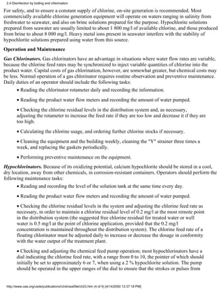 2.4 Disinfection by boiling and chlorination

For safety, and to ensure a constant supply of chlorine, on-site generation is recommended. Most
commercially available chlorine generation equipment will operate on waters ranging in salinity from
freshwater to seawater, and also on brine solutions prepared for the purpose. Hypochlorite solutions
prepared from seawater are usually limited to about 1 800 mg/l of available chlorine, and those produced
from brine to about 8 000 mg/l. Heavy metal ions present in seawater interfere with the stability of
hypochlorite solutions prepared using water from this source.
Operation and Maintenance
Gas Chlorinators. Gas chlorinators have an advantage in situations where water flow rates are variable,
because the chlorine feed rates may be synchronized to inject variable quantities of chlorine into the
product water. Capital costs of gas chlorination, however, are somewhat greater, but chemical costs may
be less. Normal operation of a gas chlorinator requires routine observation and preventive maintenance.
Daily duties of an operator should include the following tasks:
        • Reading the chlorinator rotameter daily and recording the information.
        • Reading the product water flow meters and recording the amount of water pumped.
        • Checking the chlorine residual levels in the distribution system and, as necessary,
        adjusting the rotameter to increase the feed rate if they are too low and decrease it if they are
        too high.
        • Calculating the chlorine usage, and ordering further chlorine stocks if necessary.
        • Cleaning the equipment and the building weekly, cleaning the "Y" strainer three times a
        week, and replacing the gaskets periodically.
        • Performing preventive maintenance on the equipment.
Hypochlorinators. Because of its oxidizing potential, calcium hypochlorite should be stored in a cool,
dry location, away from other chemicals, in corrosion-resistant containers. Operators should perform the
following maintenance tasks:
        • Reading and recording the level of the solution tank at the same time every day.
        • Reading the product water flow meters and recording the amount of water pumped.
        • Checking the chlorine residual levels in the system and adjusting the chlorine feed rate as
        necessary, in order to maintain a chlorine residual level of 0.2 mg/l at the most remote point
        in the distribution system (the suggested free chlorine residual for treated water or well
        water is 0.5 mg/l at the point of chlorine application, provided that the 0.2 mg/l
        concentration is maintained throughout the distribution system). The chlorine feed rate of a
        floating chlorinator must be adjusted daily to increase or decrease the dosage in conformity
        with the water output of the treatment plant.
        • Checking and adjusting the chemical feed pump operation; most hypochlorinators have a
        dial indicating the chlorine feed rate, with a range from 0 to 10, the pointer of which should
        initially be set to approximately 6 or 7, when using a 2 % hypochlorite solution. The pump
        should be operated in the upper ranges of the dial to ensure that the strokes or pulses from


 http://www.oas.org/usde/publications/Unit/oea59e/ch23.htm (4 of 9) [4/14/2000 12:37:18 PM]
 