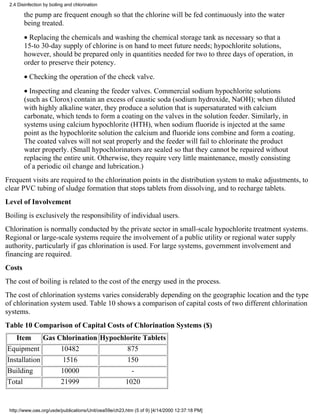 2.4 Disinfection by boiling and chlorination

        the pump are frequent enough so that the chlorine will be fed continuously into the water
        being treated.
        • Replacing the chemicals and washing the chemical storage tank as necessary so that a
        15-to 30-day supply of chlorine is on hand to meet future needs; hypochlorite solutions,
        however, should be prepared only in quantities needed for two to three days of operation, in
        order to preserve their potency.
        • Checking the operation of the check valve.
        • Inspecting and cleaning the feeder valves. Commercial sodium hypochlorite solutions
        (such as Clorox) contain an excess of caustic soda (sodium hydroxide, NaOH); when diluted
        with highly alkaline water, they produce a solution that is supersaturated with calcium
        carbonate, which tends to form a coating on the valves in the solution feeder. Similarly, in
        systems using calcium hypochlorite (HTH), when sodium fluoride is injected at the same
        point as the hypochlorite solution the calcium and fluoride ions combine and form a coating.
        The coated valves will not seat properly and the feeder will fail to chlorinate the product
        water properly. (Small hypochlorinators are sealed so that they cannot be repaired without
        replacing the entire unit. Otherwise, they require very little maintenance, mostly consisting
        of a periodic oil change and lubrication.)
Frequent visits are required to the chlorination points in the distribution system to make adjustments, to
clear PVC tubing of sludge formation that stops tablets from dissolving, and to recharge tablets.
Level of Involvement
Boiling is exclusively the responsibility of individual users.
Chlorination is normally conducted by the private sector in small-scale hypochlorite treatment systems.
Regional or large-scale systems require the involvement of a public utility or regional water supply
authority, particularly if gas chlorination is used. For large systems, government involvement and
financing are required.
Costs
The cost of boiling is related to the cost of the energy used in the process.
The cost of chlorination systems varies considerably depending on the geographic location and the type
of chlorination system used. Table 10 shows a comparison of capital costs of two different chlorination
systems.
Table 10 Comparison of Capital Costs of Chlorination Systems ($)
    Item         Gas Chlorination Hypochlorite Tablets
Equipment                 10482                         875
Installation               1516                         150
Building                  10000                          -
Total                     21999                        1020


 http://www.oas.org/usde/publications/Unit/oea59e/ch23.htm (5 of 9) [4/14/2000 12:37:18 PM]
 