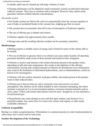 2.4 Disinfection by boiling and chlorination

        to handle; spills may be cleaned up with large volumes of water.
        • Floating chlorinators can be adapted to small community systems or individual rainwater
        collector systems. They easy to construct and to transport. However, they cannot easily
        guarantee uniform residual chlorine concentrations.
Gas feeder system:
        • Gas feeder systems are fitted with valves to automatically close the vacuum regulator in
        case of leaks or accidental breaks in the vacuum line, stopping gas flow at source.
        • The systems have an automatic shut-off in case of interruption of feedwater supplies.
        • The use of chlorine gas is cheaper and cleaner.
        • Chlorine supplies last approximately three months.
        • Dosage rates and the resulting chlorine residual can be accurately controlled.
Disadvantages
        • Boiling requires a reliable source of energy and is limited in terms of the volume able to
        be treated.
        • The use of chlorine in gaseous form or in solution can cause safety hazards; all operating
        personnel should be made aware of these hazards and trained in their mitigation.
        • Chlorine is reactive and interacts with certain chemicals present in the product water,
        depending on pH and water temperature; this results in the depletion of the chlorine
        concentration, leaving only residual amounts of chlorine for disinfection (over-chlorination
        may result in the formation of chlorinated hydrocarbons, such as trihalomethanes, which are
        known to be carcinogenic).
        • Chlorine will also oxidize ammonia, hydrogen sulfide, and metals present in the product
        water to their reduced states.
        • Chlorine gas is heavier than air, and is extremely toxic and corrosive in moist
        atmospheres. Dry chlorine can be safely handled in steel containers and piping, but where
        moisture is present (as it is in most treatment plants), corrosion-resistant materials such as
        silver, glass, Teflon, and certain other plastics must be used - though not, as was said above,
        for pressurized gas.
        • Hypochlorite may cause damage to eyes and skin upon contact, and, because it is a
        powerful oxidant, may cause fires if it comes into contact with organic or other easily
        oxidizable substances.
Cultural Acceptability
Boiling is a widely accepted practice. Chlorination is a common practice in water treatment plants in
urban areas, but is rarely used in rural areas.
Further Development of the Technology

 http://www.oas.org/usde/publications/Unit/oea59e/ch23.htm (7 of 9) [4/14/2000 12:37:18 PM]
 