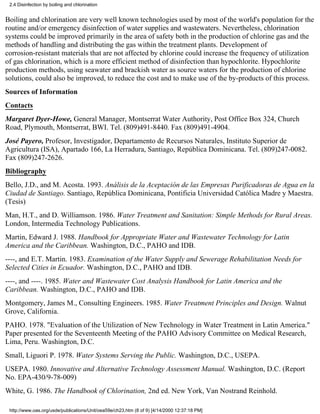 2.4 Disinfection by boiling and chlorination


Boiling and chlorination are very well known technologies used by most of the world's population for the
routine and/or emergency disinfection of water supplies and wastewaters. Nevertheless, chlorination
systems could be improved primarily in the area of safety both in the production of chlorine gas and the
methods of handling and distributing the gas within the treatment plants. Development of
corrosion-resistant materials that are not affected by chlorine could increase the frequency of utilization
of gas chlorination, which is a more efficient method of disinfection than hypochlorite. Hypochlorite
production methods, using seawater and brackish water as source waters for the production of chlorine
solutions, could also be improved, to reduce the cost and to make use of the by-products of this process.
Sources of Information
Contacts
Margaret Dyer-Howe, General Manager, Montserrat Water Authority, Post Office Box 324, Church
Road, Plymouth, Montserrat, BWI. Tel. (809)491-8440. Fax (809)491-4904.
José Payero, Profesor, Investigador, Departamento de Recursos Naturales, Instituto Superior de
Agricultura (ISA), Apartado 166, La Herradura, Santiago, República Dominicana. Tel. (809)247-0082.
Fax (809)247-2626.
Bibliography
Bello, J.D., and M. Acosta. 1993. Análisis de la Aceptación de las Empresas Purificadoras de Agua en la
Ciudad de Santiago. Santiago, República Dominicana, Pontificia Universidad Católica Madre y Maestra.
(Tesis)
Man, H.T., and D. Williamson. 1986. Water Treatment and Sanitation: Simple Methods for Rural Areas.
London, Intermedia Technology Publications.
Martin, Edward J. 1988. Handbook for Appropriate Water and Wastewater Technology for Latin
America and the Caribbean. Washington, D.C., PAHO and IDB.
----, and E.T. Martin. 1983. Examination of the Water Supply and Sewerage Rehabilitation Needs for
Selected Cities in Ecuador. Washington, D.C., PAHO and IDB.
----, and ----. 1985. Water and Wastewater Cost Analysis Handbook for Latin America and the
Caribbean. Washington, D.C., PAHO and IDB.
Montgomery, James M., Consulting Engineers. 1985. Water Treatment Principles and Design. Walnut
Grove, California.
PAHO. 1978. "Evaluation of the Utilization of New Technology in Water Treatment in Latin America."
Paper presented for the Seventeenth Meeting of the PAHO Advisory Committee on Medical Research,
Lima, Peru. Washington, D.C.
Small, Liguori P. 1978. Water Systems Serving the Public. Washington, D.C., USEPA.
USEPA. 1980. Innovative and Alternative Technology Assessment Manual. Washington, D.C. (Report
No. EPA-430/9-78-009)
White, G. 1986. The Handbook of Chlorination, 2nd ed. New York, Van Nostrand Reinhold.

 http://www.oas.org/usde/publications/Unit/oea59e/ch23.htm (8 of 9) [4/14/2000 12:37:18 PM]
 
