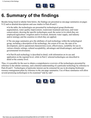 6. Summary of the findings




6. Summary of the findings
Besides being listed in tabular form below, the findings are presented as one-page summaries on pages
9-32 and as detailed descriptions and case studies in Parts B and C.
       • In the table, the technologies are presented by technological group (freshwater
       augmentation, water quality improvement, wastewater treatment and reuse, and water
       conservation), showing the specific technologies used; the sector (s) in which they are
       employed (agriculture: irrigation and/or livestock, domestic water supply, and industry
       and/or mining); and the countries in which they are applied.
       • The one-page summaries give the attributes of each technology within the technological
       group, including a description of the technology, the extent of its use, the state of its
       development, and its operational characteristics (cost, effectiveness, suitability for use in
       various climatic settings, cultural acceptability, advantages and disadvantages, and need for
       governmental involvement).
       • In Part B each technology is described in detail, with information on its use and
       application on the regional level, while in Part C selected technologies are described in
       detail at the country level.
Thus, it is possible for the user to obtain a comprehensive overview of the technologies presented by
reference to the tabular summary, and a detailed understanding of a particular technology by reference to
Parts B and C. Technologies of particular interest can be extracted for use in developing freshwater
resource management plans by reference to the one-page summaries. Use of these summaries will allow
several promising technologies to be examined "side by side".




 http://www.oas.org/usde/publications/Unit/oea59e/ch08.htm [4/14/2000 12:36:13 PM]
 