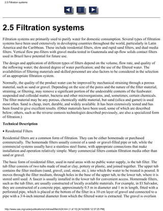 2.5 Filtration systems




2.5 Filtration systems
Filtration systems are primarily used to purify water for domestic consumption. Several types of filtration
systems have been used extensively in developing countries throughout the world, particularly in Latin
America and the Caribbean. These include residential filters, slow and rapid sand filters, and dual media
filters. Vertical flow pre-filters with gravel media tested in Guatemala and up-flow solids contact filters
used in Brazil have potential for future use.
The design and application of different types of filters depend on the volume, flow rate, and quality of
the inflowing water; the desired degree of water purification; and the use of the filtered water. The
availabilities of filtering materials and skilled personnel are also factors to be considered in the selection
of an appropriate filtration system.
Normally, the quality of the product water can be improved by mechanical straining through a porous
material, such as sand or gravel. Depending on the size of the pores and the nature of the filter material,
straining, or filtering, may remove a significant portion of the undesirable contents of the feedwater:
suspended and colloidal matter, bacteria and other microorganisms, and, sometimes, certain chemicals.
The filter material may be any porous, chemically stable material, but sand (silica and garnet) is used
most often. Sand is cheap, inert, durable, and widely available. It has been extensively tested and has
been found to give excellent results. (Other materials have been used, some of which are described
below; others, such as the reverse osmosis technologies described previously, are also a specialized form
of filtration.)
Technical Description
• Residential Filters
Residential filters are a common form of filtration. They can be either homemade or purchased
commercially. The homemade filters usually consist of a sand- or gravel-filled pipe or tub, while the
commercial systems usually have a stainless steel frame, with appropriate connections that make
installation and operation relatively simple. Many commercial filters contain filtration media other than
sand or gravel.
The basic form of residential filter, used in rural areas with no public water supply, is the tub filter. The
tub filter consists of two tubs made of mud or clay, pottery or plastic, and joined together. The upper tub
contains the filter medium (sand, gravel, coal, stone, etc.), into which the water to be treated is poured. It
moves through the filter medium, through holes in the base of the upper tub, to the lower tub, where it is
stored until used. A faucet is usually installed in the lower tub for convenient access. Homemade filters,
such as the tub filter, are usually constructed of locally available materials. For example, in El Salvador,
they are constructed of a concrete pipe, approximately 0.5 m in diameter and 1 m in length, fitted with a
perforated pipe, which is placed at the bottom of the filter in a 10 cm layer of gravel and connected to a
pipe with a 3/4-inch internal diameter from which the filtered water is extracted. The gravel is overlain


 http://www.oas.org/usde/publications/Unit/oea59e/ch24.htm (1 of 10) [4/14/2000 12:37:25 PM]
 
