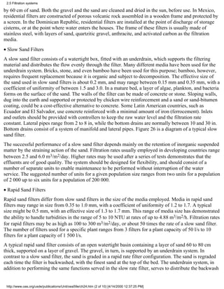 2.5 Filtration systems

by 60 cm of sand. Both the gravel and the sand are cleaned and dried in the sun, before use. In Mexico,
residential filters are constructed of porous volcanic rock assembled in a wooden frame and protected by
a screen. In the Dominican Republic, residential filters are installed at the point of discharge of storage
cisterns, or at the point where water enters the houses. The frame of these filters is usually made of
stainless steel, with layers of sand, quartzitic gravel, anthracite, and activated carbon as the filtration
media.
• Slow Sand Filters
A slow sand filter consists of a watertight box, fitted with an underdrain, which supports the filtering
material and distributes the flow evenly through the filter. Many different media have been used for the
underdrain system. Bricks, stone, and even bamboo have been used for this purpose; bamboo, however,
requires frequent replacement because it is organic and subject to decomposition. The effective size of
the sand used in slow sand filters is about 0.2 mm, and may range between 0.15 mm and 0.35 mm, with a
coefficient of uniformity of between 1.5 and 3.0. In a mature bed, a layer of algae, plankton, and bacteria
forms on the surface of the sand. The walls of the filter can be made of concrete or stone. Sloping walls,
dug into the earth and supported or protected by chicken wire reinforcement and a sand or sand-bitumen
coating, could be a cost-effective alternative to concrete. Some Latin American countries, such as
Ecuador and El Salvador, use concrete reinforced with a minimal amount of iron (ferrocement). Inlets
and outlets should be provided with controllers to keep the raw water level and the filtration rate
constant. Lateral pipes range from 2 to 8 in, while the bottom drains are normally between 10 and 30 in.
Bottom drains consist of a system of manifold and lateral pipes. Figure 26 is a diagram of a typical slow
sand filter.
The successful performance of a slow sand filter depends mainly on the retention of inorganic suspended
matter by the straining action of the sand. Filtration rates usually employed in developing countries range
between 2.5 and 6.0 m3/m2/day. Higher rates may be used after a series of tests demonstrates that the
effluents are of good quality. The system should be designed for flexibility, and should consist of a
number of separate units to enable maintenance to be performed without interruption of the water
service. The suggested number of units for a given population size ranges from two units for a population
of 2 000 up to six units for a population of 200 000.
• Rapid Sand Filters
Rapid sand filters differ from slow sand filters in the size of the media employed. Media in rapid sand
filters may range in size from 0.35 to 1.0 mm, with a coefficient of uniformity of 1.2 to 1.7. A typical
size might be 0.5 mm, with an effective size of 1.3 to 1.7 mm. This range of media size has demonstrated
the ability to handle turbidities in the range of 5 to 10 NTU at rates of up to 4.88 m3/m2/h. Filtration rates
for rapid filters may be as high as 100 to 300 m3/m2/day, or about 50 times the rate of a slow sand filter.
The number of filters used for a specific plant ranges from 3 filters for a plant capacity of 50 l/s to 10
filters for a plant capacity of 1 500 l/s.
A typical rapid sand filter consists of an open watertight basin containing a layer of sand 60 to 80 cm
thick, supported on a layer of gravel. The gravel, in turn, is supported by an underdrain system. In
contrast to a slow sand filter, the sand is graded in a rapid rate filter configuration. The sand is regraded
each time the filter is backwashed, with the finest sand at the top of the bed. The underdrain system, in
addition to performing the same functions served in the slow rate filter, serves to distribute the backwash


 http://www.oas.org/usde/publications/Unit/oea59e/ch24.htm (2 of 10) [4/14/2000 12:37:25 PM]
 