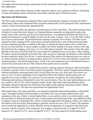 2.5 Filtration systems

The higher skill level and energy requirements for the operation of these high rate systems may limit
their application.
Upflow solids contact filters, because of their simplicity and low cost, could be an effective technology
in many developing countries. Brazil has successfully used this type of filtration system.
Operation and Maintenance
The filter media of homemade residential filters must be periodically changed to maintain the filter's
effectiveness. Most of the residential filters acquired commercially can be purchased with a maintenance
contract, which will prolong their operational life.
A number of factors affect the operation and maintenance of slow sand filters. The initial resistance (loss
of head) of a clean filter bed is about 6 cm. During filtration, impurities are deposited in and on the
surface layer of the sand bed, and the loss of head increases. At a predetermined limit (the head loss is
usually not allowed to exceed the depth of water over the sand, or about 1 m to 1.5 m), the filter is taken
out of service and cleaned. The period between cleaning is typically 20 to 60 days. The filter can be
cleaned by either scraping off the surface layer of sand and replacing it with washed sand stored after
previous cleanings (periodic re-sanding of the bed), or washing the sand in place with a washer that
travels over the sand bed. If sand is readily available, the former method is favored; workers with wide,
flat shovels do the scraping, removing 1 to 2 cm of the topmost material. The amount of time this takes
depends on the area of the filter bed, but it can usually be completed in one or two days. After washing,
the sand is stored and replaced on the bed when, after successive cleanings, the thickness of the sand bed
has been reduced to about 50 to 80 cm. A sand and gravel filter needs to be replaced every two years or
so. When using the method of washing in place, about 0.2% to 0.6% of the water filtered is required for
washing purposes. The bacteriological layer, which is the most important layer in the filtration process,
needs to be reactivated in the new filter. Reactivation usually lasts two months.
Rapid sand filtration plants are complicated to operate, requiring operator training in order for the plant
to produce a product water of consistent quality and quantity. The filters require frequent backwashing to
maintain satisfactory operating heads in the system (filter runs may vary from only a few hours to as
many as 24 to 72 hours, depending on the suspended solids in the influent). Backwashing rates are
typically 0.6 m3/min or higher, for a period of several minutes. In addition, the initial production
following backwashing is channeled to waste for several minutes. Thus, the water backwashing uses can
be as much as 10% to 15% of the total plant output. On the other hand, rapid sand filtration plants
(including chemical treatment) can effectively treat higher solids loadings and produce higher outputs
than slow sand filters. The land area requirements are significantly lower.
Dual-media filters, like rapid sand filters, are cleaned by hydraulic backwashing (upflow) with potable
water. Thorough cleaning of the bed makes it advisable in the case of single medium filters, and
mandatory in the case of dual- or mixed-media filters, to use auxiliary scour or so-called surface wash
devices before or during the backwash cycle. In dual-media and mixed-media beds, such additional effort
is needed to remove accumulated floe, which is stored throughout the bed depth to within a few inches of
the bottom of the fine media. Backwashing is generally carried out every 24 to 72 hours. The optimum
rate of washwater application is a direct function of water temperature, as expansion of the bed varies
inversely with the viscosity of the washwater. For example, a backwash rate of 18 gpm/ft2 at 20°C
equates to 15.7 gpm/ft2 at 5°C, and to 20 gpm/ft2 at 35°C. The time required for backwashing varies


 http://www.oas.org/usde/publications/Unit/oea59e/ch24.htm (4 of 10) [4/14/2000 12:37:25 PM]
 