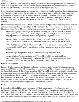 2.5 Filtration systems

from 3 to 15 minutes. After the washing process, water should be discharged to waste until the turbidity
drops to an acceptable value. Few data are available on the operation and maintenance of the vertical
reactor pre-filters tested in Guatemala, which remain in the experimental stage.
Other operational considerations relating to the use of filtration technologies include the use of flocculent
aids. Coagulants such as alum, ferrous sulfate, and lime may be added to aid in the flocculation and
sedimentation of particulates. The coagulant dosage is generally determined from jar tests, and the
chemicals are almost always added with rapid mix systems. In the case of water treatment plants,
flocculation is usually performed ahead of the settling process to improve the effectiveness of this
process.
Maintenance considerations include the resolution of a number of problems which can interfere with the
consistent operation of sand filters. These problems often are due to poor design or operation of the
filtration systems. The problems most often encountered and their possible solutions are as follows:
        • Surface clogging and cracking: This problem, caused by an overload of solids at the thin
        filter layer in sand filters, can be alleviated by using dual or multiple media, which allows
        deeper penetration of solids into the bed, and, generally, longer run times.
        • Gravel displacement or mounding: This problem can be alleviated by placing a 76 mm
        layer of coarse garnet between the gravel supporting the media and the fine bed material.
        • "Mudball" formation: This problem can be reduced by increasing the backwash flow rate
        (e.g., up to 20 gpm/ft2), and by providing for auxiliary water or air scouring of the washed
        surface.
        • Sand leakage: This problem may be alleviated by adding the garnet layer.
        • Accumulation of air bubbles in the bed: This problem, which causes a significantly
        increased resistance to flow through the filter, can be minimized by maintaining adequate
        water depths in the clear well and filters; frequent backwashing may help.
Level of Involvement
In many developing countries, filtration methods are introduced and promoted by both governmental
agencies and NGOs, with the full participation of the community. This is the case in El Salvador, where
the Centro Salvadoreño de Tecnología Apropiada (CESTA) builds and installs residential filters for rural
communities at a minimum cost. In Dominican Republic, the private sector, particularly the companies
which manufacture filtration systems, promotes the technology. In Ecuador, NGOs like Plan
Internacional and CARE actively participate in the implementation of these technologies in order to
reduce the use of contaminated water. In Brazil, the government and the private sector are actively
involved in the development and implementation of filtration systems.
Costs
Homemade residential filters were constructed in El Salvador at a cost of $23. Operation and
maintenance costs are about $6/year. The cost of residential filters manufactured and commercially
distributed in Dominican Republic varies with the flow capacity of the filter. It ranges from $382 for 1
gpm to $588 for 6 gpm; this price includes installation and maintenance. Commercially manufactured tub
filters are sold in Dominican Republic hardware stores at a price ranging from $26 to $45. The cost of

 http://www.oas.org/usde/publications/Unit/oea59e/ch24.htm (5 of 10) [4/14/2000 12:37:25 PM]
 