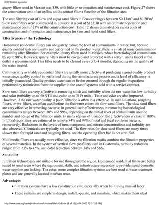 2.5 Filtration systems

quarry filters used in Mexico was $50, with little or no operation and maintenance cost. Figure 27 shows
the construction cost of an upflow solids contact filter a function of the filtration area.
The unit filtering cost of slow and rapid sand filters in Ecuador ranges between $0.13/m3 and $0.20/m3.
Slow sand filters were constructed in Ecuador at a cost of $132.30 with an estimated operation and
maintenance cost of 25% of the construction cost. Table 12 shows estimated per capita costs of
construction and of operation and maintenance for slow and rapid sand filters.
Effectiveness of the Technology
Homemade residential filters can adequately reduce the level of contaminants in water, but, because
quality control tests are usually not performed on the product water, there is a risk of some contamination
remaining after filtration. For example, quarry filters used in Mexico reduce bacteriological contaminants
by up to 90%. However, quarry filters must be covered and protected with a screen, and a faucet at the
outlet is recommended. This filter needs to be cleaned every 3 to 4 months, depending on the quality of
the water treated.
Commercially available residential filters are usually more effective at producing a good quality product
water since quality control is performed during the manufacturing process and a level of efficiency is
initially guaranteed. Quality product water can be further ensured through the regular inspections
performed by technicians from the supplier in the case of systems sold with a service contract.
Slow sand filters are very effective in removing solids and turbidity when the raw water has low turbidity
and color (turbidity up to 50 NTU and color up to 30 Pt units). Taste and odor are also improved.
However, if the raw water quality is poor, filtration is often less effective. In such situations, roughing
filters, or pre-filters, are often used before the feedwater enters the slow sand filters. The slow sand filters
are very effective in removing bacteria; in general, their effectiveness in removing bacteriological
contaminants ranges between 80% and 99%, depending on the initial level of contaminants and the
number and design of the filtration units. In many regions of Ecuador, the effectiveness is close to 100%.
In El Salvador, they are estimated to remove 84% and 99% of total and fecal coliform bacteria,
respectively. Reductions in the levels of iron, manganese, and nitrate concentrations and turbidity are
also observed. Chemicals are typically not used. The flow rates for slow sand filters are many times
slower than for rapid sand and roughing filters, and the operating filter bed is not stratified.
Multimedia filters are usually more effective, since the filtration media combine the filtration properties
of several materials. In the system of vertical flow pre-filters used in Guatemala, turbidity reduction
ranged from 23% to 45%, and color reduction between 34% and 56%.
Suitability
Filtration technologies are suitable for use throughout the region. Homemade residential filters are better
suited to rural areas where the equipment, skills, and infrastructure necessary to provide piped domestic
water supplies are lacking. The other, more complex filtration systems are best used at water treatment
plants and are generally located in urban areas.
Advantages
        • Filtration systems have a low construction cost, especially when built using manual labor.
        • These systems are simple to design, install, operate, and maintain, which makes them ideal

 http://www.oas.org/usde/publications/Unit/oea59e/ch24.htm (6 of 10) [4/14/2000 12:37:25 PM]
 