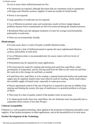 2.5 Filtration systems

        for use in areas where skilled personnel are few.
        • No chemicals are required, although flocculent aids are sometimes used in conjunction
        with large-scale filtration systems; supplies of sand can usually be found locally.
        • Power is not required.
        • Large quantities of washwater are not required.
        • Use of filtration to pretreat water and wastewaters results in fewer sludge disposal
        problems because fewer contaminants are left to be removed during the treatment process.
        • Residential filters provide adequate treatment of water for average-sized households,
        particularly in rural areas.
        • Filters are environmentally friendly.
Disadvantages
        • In some areas, there is a lack of locally available filtration media.
        • There may be a lack of skilled personnel to operate the more sophisticated filtration
        systems, particularly in rural areas.
        • Use of filtration alone is recommended only for source waters with low levels of
        contamination.
        • Pretreatment may be required for many applications.
        • Provision must be made for washing and storing used sand from sand filters, either
        permanently or temporarily, and for moving sand from the filters to the wash site and from
        the wash site to the storage site and back, as needed.
        • If sand from slow sand filters is to be washed, a separate backwash facility and washwater
        supply may be required; treated water must often be used for washing, which could reduce
        the available supply of treated water, especially in water-poor areas.
        • Precise operational control of the rate of head loss is required to prevent air bubbles from
        entering and binding the system; this type of interference is a potential problem in all types
        of filters.
        • There may be a lack of quality control of the product water in rural areas.
        • To obtain good results from slow sand filters, the raw feedwater must not generally have a
        suspended solids content of less than 50 mg/1.
Cultural Acceptability
Filtration is a well-accepted technology when applied in the treatment of industrial and public water
supplies. It has limited acceptance in other applications, and at the household level in rural areas.
Further Development of the Technology

 http://www.oas.org/usde/publications/Unit/oea59e/ch24.htm (7 of 10) [4/14/2000 12:37:25 PM]
 