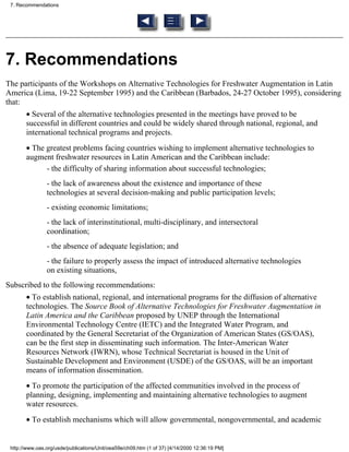 7. Recommendations




7. Recommendations
The participants of the Workshops on Alternative Technologies for Freshwater Augmentation in Latin
America (Lima, 19-22 September 1995) and the Caribbean (Barbados, 24-27 October 1995), considering
that:
       • Several of the alternative technologies presented in the meetings have proved to be
       successful in different countries and could be widely shared through national, regional, and
       international technical programs and projects.
       • The greatest problems facing countries wishing to implement alternative technologies to
       augment freshwater resources in Latin American and the Caribbean include:
             - the difficulty of sharing information about successful technologies;
                - the lack of awareness about the existence and importance of these
                technologies at several decision-making and public participation levels;
                - existing economic limitations;
                - the lack of interinstitutional, multi-disciplinary, and intersectoral
                coordination;
                - the absence of adequate legislation; and
                - the failure to properly assess the impact of introduced alternative technologies
                on existing situations,
Subscribed to the following recommendations:
       • To establish national, regional, and international programs for the diffusion of alternative
       technologies. The Source Book of Alternative Technologies for Freshwater Augmentation in
       Latin America and the Caribbean proposed by UNEP through the International
       Environmental Technology Centre (IETC) and the Integrated Water Program, and
       coordinated by the General Secretariat of the Organization of American States (GS/OAS),
       can be the first step in disseminating such information. The Inter-American Water
       Resources Network (IWRN), whose Technical Secretariat is housed in the Unit of
       Sustainable Development and Environment (USDE) of the GS/OAS, will be an important
       means of information dissemination.
       • To promote the participation of the affected communities involved in the process of
       planning, designing, implementing and maintaining alternative technologies to augment
       water resources.
       • To establish mechanisms which will allow governmental, nongovernmental, and academic


 http://www.oas.org/usde/publications/Unit/oea59e/ch09.htm (1 of 37) [4/14/2000 12:36:19 PM]
 