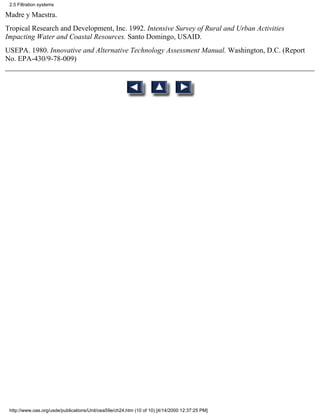 2.5 Filtration systems

Madre y Maestra.
Tropical Research and Development, Inc. 1992. Intensive Survey of Rural and Urban Activities
Impacting Water and Coastal Resources. Santo Domingo, USAID.
USEPA. 1980. Innovative and Alternative Technology Assessment Manual. Washington, D.C. (Report
No. EPA-430/9-78-009)




 http://www.oas.org/usde/publications/Unit/oea59e/ch24.htm (10 of 10) [4/14/2000 12:37:25 PM]
 