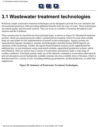3.1 Wastewater treatment technologies




3.1 Wastewater treatment technologies
Relatively simple wastewater treatment technologies can be designed to provide low cost sanitation and
environmental protection while providing additional benefits from the reuse of water. These technologies
use natural aquatic and terrestrial systems. They are in use in a number of locations throughout Latin
America and the Caribbean.
These systems may be classified into three principal types, as shown in Figure 28. Mechanical treatment
systems, which use natural processes within a constructed environment, tend to be used when suitable
lands are unavailable for the implementation of natural system technologies. Aquatic systems are
represented by lagoons; facultative, aerated, and hydrograph controlled release (HCR) lagoons are
variations of this technology. Further, the lagoon-based treatment systems can be supplemented by
additional pre- or post-treatments using constructed wetlands, aquacultural production systems, and/or
sand filtration. They are used to treat a variety of wastewaters and function under a wide range of
weather conditions. Terrestrial systems make use of the nutrients contained in wastewaters; plant growth
and soil adsorption convert biologically available nutrients into less-available forms of biomass, which is
then harvested for a variety of uses, including methane gas production, alcohol production, or cattle feed
supplements.
                          Figure 28: Summary of Wastewater Treatment Technologies.




 http://www.oas.org/usde/publications/Unit/oea59e/ch25.htm (1 of 13) [4/14/2000 12:37:31 PM]
 