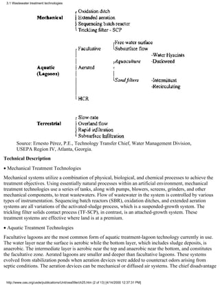 3.1 Wastewater treatment technologies




       Source: Ernesto Pérez, P.E., Technology Transfer Chief, Water Management Division,
       USEPA Region IV, Atlanta, Georgia.
Technical Description
• Mechanical Treatment Technologies
Mechanical systems utilize a combination of physical, biological, and chemical processes to achieve the
treatment objectives. Using essentially natural processes within an artificial environment, mechanical
treatment technologies use a series of tanks, along with pumps, blowers, screens, grinders, and other
mechanical components, to treat wastewaters. Flow of wastewater in the system is controlled by various
types of instrumentation. Sequencing batch reactors (SBR), oxidation ditches, and extended aeration
systems are all variations of the activated-sludge process, which is a suspended-growth system. The
trickling filter solids contact process (TF-SCP), in contrast, is an attached-growth system. These
treatment systems are effective where land is at a premium.
• Aquatic Treatment Technologies
Facultative lagoons are the most common form of aquatic treatment-lagoon technology currently in use.
The water layer near the surface is aerobic while the bottom layer, which includes sludge deposits, is
anaerobic. The intermediate layer is aerobic near the top and anaerobic near the bottom, and constitutes
the facultative zone. Aerated lagoons are smaller and deeper than facultative lagoons. These systems
evolved from stabilization ponds when aeration devices were added to counteract odors arising from
septic conditions. The aeration devices can be mechanical or diffused air systems. The chief disadvantage


 http://www.oas.org/usde/publications/Unit/oea59e/ch25.htm (2 of 13) [4/14/2000 12:37:31 PM]
 