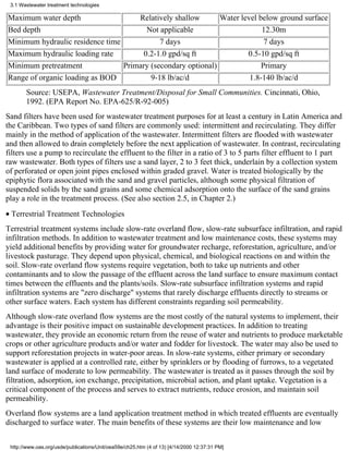 3.1 Wastewater treatment technologies

Maximum water depth                  Relatively shallow       Water level below ground surface
Bed depth                              Not applicable                      12.30m
Minimum hydraulic residence time            7 days                          7 days
Maximum hydraulic loading rate        0.2-1.0 gpd/sq ft               0.5-10 gpd/sq ft
Minimum pretreatment             Primary (secondary optional)              Primary
Range of organic loading as BOD          9-18 lb/ac/d                  1.8-140 lb/ac/d
       Source: USEPA, Wastewater Treatment/Disposal for Small Communities. Cincinnati, Ohio,
       1992. (EPA Report No. EPA-625/R-92-005)
Sand filters have been used for wastewater treatment purposes for at least a century in Latin America and
the Caribbean. Two types of sand filters are commonly used: intermittent and recirculating. They differ
mainly in the method of application of the wastewater. Intermittent filters are flooded with wastewater
and then allowed to drain completely before the next application of wastewater. In contrast, recirculating
filters use a pump to recirculate the effluent to the filter in a ratio of 3 to 5 parts filter effluent to 1 part
raw wastewater. Both types of filters use a sand layer, 2 to 3 feet thick, underlain by a collection system
of perforated or open joint pipes enclosed within graded gravel. Water is treated biologically by the
epiphytic flora associated with the sand and gravel particles, although some physical filtration of
suspended solids by the sand grains and some chemical adsorption onto the surface of the sand grains
play a role in the treatment process. (See also section 2.5, in Chapter 2.)
• Terrestrial Treatment Technologies
Terrestrial treatment systems include slow-rate overland flow, slow-rate subsurface infiltration, and rapid
infiltration methods. In addition to wastewater treatment and low maintenance costs, these systems may
yield additional benefits by providing water for groundwater recharge, reforestation, agriculture, and/or
livestock pasturage. They depend upon physical, chemical, and biological reactions on and within the
soil. Slow-rate overland flow systems require vegetation, both to take up nutrients and other
contaminants and to slow the passage of the effluent across the land surface to ensure maximum contact
times between the effluents and the plants/soils. Slow-rate subsurface infiltration systems and rapid
infiltration systems are "zero discharge" systems that rarely discharge effluents directly to streams or
other surface waters. Each system has different constraints regarding soil permeability.
Although slow-rate overland flow systems are the most costly of the natural systems to implement, their
advantage is their positive impact on sustainable development practices. In addition to treating
wastewater, they provide an economic return from the reuse of water and nutrients to produce marketable
crops or other agriculture products and/or water and fodder for livestock. The water may also be used to
support reforestation projects in water-poor areas. In slow-rate systems, either primary or secondary
wastewater is applied at a controlled rate, either by sprinklers or by flooding of furrows, to a vegetated
land surface of moderate to low permeability. The wastewater is treated as it passes through the soil by
filtration, adsorption, ion exchange, precipitation, microbial action, and plant uptake. Vegetation is a
critical component of the process and serves to extract nutrients, reduce erosion, and maintain soil
permeability.
Overland flow systems are a land application treatment method in which treated effluents are eventually
discharged to surface water. The main benefits of these systems are their low maintenance and low


 http://www.oas.org/usde/publications/Unit/oea59e/ch25.htm (4 of 13) [4/14/2000 12:37:31 PM]
 
