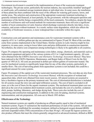 3.1 Wastewater treatment technologies

Government involvement is essential in the implementation of most of the wastewater treatment
technologies. The private sector, particularly the tourism industry, has successfully installed "packaged"
or small-scale, self-contained sewage treatment plants at individual sites. In some cases, the installation
of these plants has been combined with the reuse of the effluent for watering golf courses, lawns, and
similar areas. The selection and construction of the appropriate wastewater treatment technology is
generally initiated and financed, at least partially, by the government, with the subsequent operation and
maintenance of the facility being a responsibility of the local community. Nevertheless, despite the large
number of well-known and well-tested methods for wastewater treatment, there still exist a significant
number of local communities in Latin America which discharge wastewater directly into lakes, rivers,
estuaries, and oceans without treatment. As a result, surface water degradation, which also affects the
availability of freshwater resources, is more widespread than is desirable within this region.
Costs
Construction costs and operation and maintenance costs for wastewater treatment systems with a
capacity of 0.1 to 1 million gallons per day are summarized in Figures 29 and 30. Most of the cost data
come from systems implemented in the United States. Similar systems in Latin America might be less
expensive, in some cases, owing to lower labor costs and price differentials in construction materials.
Nevertheless, the relative cost comparison among technologies is likely to be applicable to all countries.
Figure 29 compares the operating and maintenance costs (labor, energy, chemicals, and materials such as
replacement equipment and parts) of the various systems of 0.1 to 1 mgd treatment capacity. All costs
were obtained from the USEPA Innovative and Alternative Technology Assessment Manual. They have
been indexed to the USEPA Operation, Maintenance, and Repair Index of Direct Costs for the first
quarter of 1993 (4.3). All costs are presented in dollars per million gallons of wastewater treated. The
cost for mechanical systems is significantly larger than for any of the other systems, particularly at
smaller flows. The cost of harvesting plants from aquaculture systems is not included; this could be a
significant amount for some systems.
Figure 30 compares of the capital cost of the wastewater treatment processes. The cost data are also from
the Innovative and Alternative Technology Assessment Manual, with the exception of wetland and
aquaculture data, which were obtained from more recent sources. All natural systems are assumed to
have a facultative lagoon as the primary treatment unit. The cost of chlorination/disinfection is included
for all systems except the slow rate and rapid infiltration systems. The cost of land is excluded in all
cases, as is the cost of liners for the aquatic treatment systems. The mechanical treatment plant cost was
derived as the cost of an oxidation ditch treatment system, and includes the cost of a clarifier, oxidation
ditch, pumps, building, laboratory, and sludge drying beds. These costs also include the cost of
engineering and construction management, in addition to the costs for piping, electrical systems,
instrumentation, and site preparation. All costs are in March 1993 dollars.
Effectiveness of the Technology
Natural treatment systems are capable of producing an effluent quality equal to that of mechanical
treatment systems. Figure 31 summarizes the treatment performance of each of the systems. All can meet
the limits generally established for secondary treatment, defined as biological oxygen demand (BOD)
and total suspended solids (TSS) concentrations of less than 30 mg/l. All except the lagoon systems can
also produce effluents that meet the criteria generally categorized as advanced treatment, defined as BOD


 http://www.oas.org/usde/publications/Unit/oea59e/ch25.htm (7 of 13) [4/14/2000 12:37:32 PM]
 