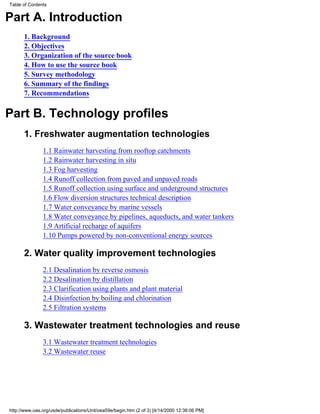 Table of Contents


Part A. Introduction
      1. Background
      2. Objectives
      3. Organization of the source book
      4. How to use the source book
      5. Survey methodology
      6. Summary of the findings
      7. Recommendations


Part B. Technology profiles
      1. Freshwater augmentation technologies
               1.1 Rainwater harvesting from rooftop catchments
               1.2 Rainwater harvesting in situ
               1.3 Fog harvesting
               1.4 Runoff collection from paved and unpaved roads
               1.5 Runoff collection using surface and underground structures
               1.6 Flow diversion structures technical description
               1.7 Water conveyance by marine vessels
               1.8 Water conveyance by pipelines, aqueducts, and water tankers
               1.9 Artificial recharge of aquifers
               1.10 Pumps powered by non-conventional energy sources

      2. Water quality improvement technologies
               2.1 Desalination by reverse osmosis
               2.2 Desalination by distillation
               2.3 Clarification using plants and plant material
               2.4 Disinfection by boiling and chlorination
               2.5 Filtration systems

      3. Wastewater treatment technologies and reuse
               3.1 Wastewater treatment technologies
               3.2 Wastewater reuse




http://www.oas.org/usde/publications/Unit/oea59e/begin.htm (2 of 3) [4/14/2000 12:36:06 PM]
 