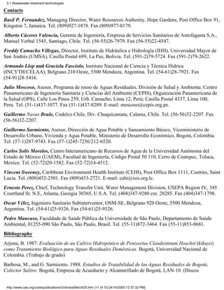 3.1 Wastewater treatment technologies

Contacts
Basil P. Fernandez, Managing Director, Water Resources Authority, Hope Gardens, Post Office Box 91,
Kingston 7, Jamaica. Tel. (809)927-1878. Fax (809)977-0179.
Alberto Cáceres Valencia, Gerente de Ingeniería, Empresa de Servicios Sanitarios de Antofagasta S.A.,
Manuel Verbal 1545, Santiago, Chile. Tel. (56-55)26-7979. Fax (56-55)22-4547.
Freddy Camacho Villegas, Director, Instituto de Hidráulica e Hidrología (IHH), Universidad Mayor de
San Andrés (UMSA), Casilla Postal 699, La Paz, Bolivia. Tel. (591-2)79-5724. Fax (591-2)79-2622.
Armando Llop and Graciela Fasciolo, Instituto Nacional de Ciencia y Técnica Hídrica
(INCYTH/CELAA), Belgrano 210 Oeste, 5500 Mendoza, Argentina. Tel. (54-61)28-7921. Fax
(54-91)28-5416.
Julio Moscoso, Asesor, Programa de reuso de Aguas Residuales, División de Salud y Ambiente, Centro
Panamericano de Ingeniería Sanitaria y Ciencias del Ambiente (CEPIS), Organización Panamericana de
la Salud (OPS), Calle Los Pinos 259, Urb. Camacho, Lima 12, Perú; Casilla Postal 4337, Lima 100,
Peru. Tel. (51-1)437-1077. Fax (51-1)437-8289. E-mail: moscoso@cepis.org.pe.
Guillermo Navas Brule, Codelco Chile, Div. Chuquicamata, Calama, Chile. Tel. (56-56)32-2207. Fax
(56-56)32-2207.
Guillermo Sarmiento, Asesor, Dirección de Agua Potable y Saneamiento Básico, Viceministerio de
Desarrollo Urbano, Vivienda y Agua Potable, Ministerio de Desarrollo Económico, Bogotá, Colombia.
Tel. (57-1)287-9743. Fax (57-1)245-7256/212-6520.
Carlos Solís Morelos, Centro Interamericano de Recursos de Agua de la Universidad Autónoma del
Estado de México (UAEM), Facultad de Ingeniería, Código Postal 50 110, Cerro de Coatepec, Toluca,
Mexico. Tel. (52-72)20-1582. Fax (52-72)14-4512.
Vincent Sweeney, Caribbean Environment Health Institute (CEHI), Post Office Box 1111, Castries, Saint
Lucia. Tel. (809)452-2501. Fax (809)453-2721. E-mail: cehi@isis.org.lc.
Ernesto Perez, Chief, Technology Transfer Unit, Water Management Division, USEPA Region IV, 345
Courtland St. N.E, Atlanta, Georgia 30365, U.S.A. Tel. (404)347-9280 ext. 28285. Fax (404)347-1798.
Oscar Vélez, Ingeniero Sanitario Subinterventor, OSM-SE, Belgrano 920 Oeste, 5500 Mendoza,
Argentina. Tel. (54-61)25-9326. Fax (54-61)25-9326.
Pedro Mancuso, Faculdade de Saúde Pública da Universidade de São Paulo, Departamento de Saúde
Ambiental, 01255-090 São Paulo, São Paulo, Brasil. Tel. (55-11)872-3464. Fax (55-11)853-0681.
Bibliography
Arjona, B. 1987. Evaluación de un Cultivo Hidropónico de Penissetus Clandestinum Hoschst (kikuyo)
como Tratamiento Biológico para Aguas Residuales Domésticas. Bogotá, Universidad Nacional de
Colombia. (Trabajo de grado)
Barbosa, M., and G. Sarmiento. 1988. Estudios de Tratabilidad de las Aguas Residuales de Bogotá,
Colector Salitre. Bogotá, Empresa de Acueducto y Alcantarillado de Bogotá, LAN-10. (Discos


 http://www.oas.org/usde/publications/Unit/oea59e/ch25.htm (11 of 13) [4/14/2000 12:37:32 PM]
 