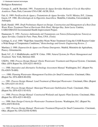 3.1 Wastewater treatment technologies

Biológicos Rotatorios)
Cornejo, E., and R. Berolatti. 1991. Tratamiento de Aguas Servidas Mediante el Uso de Macrófitos
Acuáticos. Puno, Perú, Convenio UNA-UBC-ACDI, IIAA.
Fair, G. 1989. Purificación de Aguas y Tratamiento de Aguas Servidas. Vol II. México, D.F., Limusa.
Guyot, J.P. 1988. Microbiología de la Digestión Anaeróbica. Medellín, Colombia, Universidad de
Antioquía.
Kraft, Harald. 1995. Draft Preliminary Report on Design, Construction and Management of a Root Zone
Waste Water Treatment Plant at Hurricane Hole Hotel, Marigot Bay, Saint Lucia. Castries,
CARICOM/GTZ Environmental Health Improvement Project.
Huanacuni, V. 1991. Factores Ambientales del Tratamiento con Totora (Schoenoplectus Totora) en
Aguas Servidas, Ciudad de Puno. Puno, Peru, UNA. (Tesis)
Lettinga, G, et al. 1989. "High Rate Anaeróbio Waste Water Treatment Using the UASB Reactor Under
a Wide Range of Temperature Conditions," Biotechnology and Genetic Engineering Review, 2.
Martínez, I. 1989. Depuración de Aguas con Plantas Emergentes. Madrid, Ministério de Agricultura,
Pesca y Alimentación.
Reed, S.C., E. J. Middlebrooks, and R W. Crites. 1988. Natural Systems for Waste Management and
Treatment. New York, McGraw-Hill.
USEPA. 1980. Process Design Manual: Onsite Wastewater Treatment and Disposal Systems. Cincinnati,
Ohio. (EPA Report No. EPA-625/1-80-012)
----. 1980. Innovative and Alternative Technology Assessment Manual. Washington, D.C. (Report No.
PA-430/9-78-009)
-----. 1980. Planning Wastewater Management Facilities for Small Communities. Cincinnati, Ohio.
(Report No. EPA-600/8-80-030)
----. 1981. Process Design Manual: Land Treatment of Municipal Wastewater. Cincinnati, Ohio. (Report
No. EPA-625/1-81-013)
----. 1983. Process Design Manual: Municipal Wastewater Stabilization Ponds. Cincinnati, Ohio.
(Report No. EPA-625/1-83-015)
----. 1988. Process Design Manual: Constructed Wetlands and Aquatic Plant Systems. Cincinnati, Ohio.
(Report No. EPA-625/1-88-022)
----. 1990. State Design Criteria for Wastewater Treatment Systems. Washington, D.C. (Report No.
EPA-430/9-90-014)
----. 1992. Process Design Manual: Wastewater Treatment/Disposal for Small Communities. Cincinnati,
Ohio. (Report No. EPA-625/R-92/005)




 http://www.oas.org/usde/publications/Unit/oea59e/ch25.htm (12 of 13) [4/14/2000 12:37:32 PM]
 