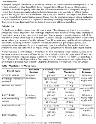 3.2 Wastewater reuse

is pumped, through a comminutor, to an aeration chamber. No primary sedimentation is provided in this
system, although it is often desirable to do so. The aerated mixed liquor flows out of the aeration
chamber to a clarifier for gravity separation. The effluent from the clarifier is then passed through a
16-foot-deep chlorine disinfection chamber before it is pumped to an automatic sprinkler irrigation
system. The irrigated areas are divided into sixteen zones; each zone has twelve sprinklers. Some areas
are also provided with a drip irrigation system. Sludge from the clarifier is pumped, without thickening,
as a slurry to suckwells, where it is disposed of. Previously the sludge was pumped out and sent to the
Bridgetown Sewage Treatment Plant for further treatment and additional desludging.
Extent of Use
For health and aesthetic reasons, reuse of treated sewage effluent is presently limited to non-potable
applications such as irrigation of non-food crops and provision of industrial cooling water. There are no
known direct reuse schemes using treated wastewater from sewerage systems for drinking. Indeed, the
only known systems of this type are experimental in nature, although in some cases treated wastewater is
reused indirectly, as a source of aquifer recharge. Table 19 presents some guidelines for the utilization of
wastewater, indicating the type of treatment required, resultant water quality specifications, and
appropriate setback distances. In general, wastewater reuse is a technology that has had limited use,
primarily in small-scale projects in the region, owing to concerns about potential public health hazards.
Wastewater reuse in the Caribbean is primarily in the form of irrigation water. In Jamaica, some hotels
have used wastewater treatment effluent for golf course irrigation, while the major industrial water users,
the bauxite/alumina companies, engage in extensive recycling of their process waters (see case study in
Part C, Chapter 5). In Barbados, effluent from an extended aeration sewage treatment plant is used for
lawn irrigation (see case study in Part C, Chapter 5). Similar use of wastewater occurs on Curaçao.
Table 19 Guidelines for Water Reuse
                           Treatment                           Reclaimed Water                Recommended        Setback
       Type of Reuse
                            Required                               Quality                     Monitoring        Distances
AGRICULTURAL            Secondary                                  pH = 6-9                     pH weekly       300 ft from
Food crops commercially Disinfection                             BOD ≤ 30 mg/l                 BOD weekly      potable water
processed                                                                                                      supply wells
                                                                  SS = 30 mg/l                  SS daily
Orchards and Vinerds                                            FC ≤ 200/100 ml                 FC daily        100 ft from
                                                                Cl2 residual = 1              Cl2 residual    areas accessible
                                                                                                                 to public
                                                                   mg/l min.                   continuous
PASTURAGE                           Secondary                      pH = 6-9                    pH weekly        300 ft from
Pasture for milking                 Disinfection                 BOD ≤ 30 mg/l                BOD weekly       potable water
animals                                                                                                        supply wells
                                                                   SS ≤ 30 mg/l                 SS daily
Pasture for livestock                                           FC ≤ 200/100 ml                 FC daily        100 ft from
                                                                Cl2 residual = 1               Cl2 residual   areas accessible
                                                                                                                 to public
                                                                   mg/l min.                   continuous
FORESTATION                         Secondary                      pH = 6-9                    pH weekly        300 ft from


 http://www.oas.org/usde/publications/Unit/oea59e/ch26.htm (2 of 8) [4/14/2000 12:37:36 PM]
 