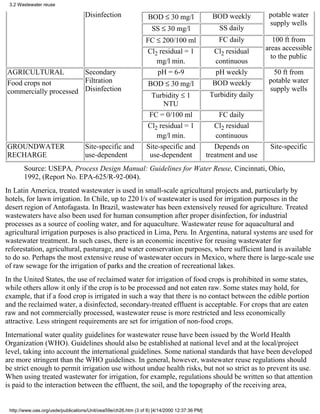 3.2 Wastewater reuse

                                    Disinfection                 BOD ≤ 30 mg/l                  BOD weekly         potable water
                                                                                                                   supply wells
                                                                   SS ≤ 30 mg/l                   SS daily
                                                                FC ≤ 200/100 ml                   FC daily           100 ft from
                                                                Cl2 residual = 1                Cl2 residual      areas accessible
                                                                                                                    to the public
                                                                   mg/l min.                     continuous
AGRICULTURAL           Secondary                                   pH = 6-9                      pH weekly          50 ft from
Food crops not         Filtration                                BOD ≤ 30 mg/l                  BOD weekly         potable water
commercially processed Disinfection                                                                                supply wells
                                                                 Turbidity ≤ 1                 Turbidity daily
                                                                      NTU
                                                                 FC = 0/100 ml                     FC daily
                                                                Cl2 residual = 1                 Cl2 residual
                                                                    mg/l min.                     continuous
GROUNDWATER                         Site-specific and           Site-specific and                Depends on        Site-specific
RECHARGE                            use-dependent                use-dependent                treatment and use
       Source: USEPA, Process Design Manual: Guidelines for Water Reuse, Cincinnati, Ohio,
       1992, (Report No. EPA-625/R-92-004).
In Latin America, treated wastewater is used in small-scale agricultural projects and, particularly by
hotels, for lawn irrigation. In Chile, up to 220 l/s of wastewater is used for irrigation purposes in the
desert region of Antofagasta. In Brazil, wastewater has been extensively reused for agriculture. Treated
wastewaters have also been used for human consumption after proper disinfection, for industrial
processes as a source of cooling water, and for aquaculture. Wastewater reuse for aquacultural and
agricultural irrigation purposes is also practiced in Lima, Peru. In Argentina, natural systems are used for
wastewater treatment. In such cases, there is an economic incentive for reusing wastewater for
reforestation, agricultural, pasturage, and water conservation purposes, where sufficient land is available
to do so. Perhaps the most extensive reuse of wastewater occurs in Mexico, where there is large-scale use
of raw sewage for the irrigation of parks and the creation of recreational lakes.
In the United States, the use of reclaimed water for irrigation of food crops is prohibited in some states,
while others allow it only if the crop is to be processed and not eaten raw. Some states may hold, for
example, that if a food crop is irrigated in such a way that there is no contact between the edible portion
and the reclaimed water, a disinfected, secondary-treated effluent is acceptable. For crops that are eaten
raw and not commercially processed, wastewater reuse is more restricted and less economically
attractive. Less stringent requirements are set for irrigation of non-food crops.
International water quality guidelines for wastewater reuse have been issued by the World Health
Organization (WHO). Guidelines should also be established at national level and at the local/project
level, taking into account the international guidelines. Some national standards that have been developed
are more stringent than the WHO guidelines. In general, however, wastewater reuse regulations should
be strict enough to permit irrigation use without undue health risks, but not so strict as to prevent its use.
When using treated wastewater for irrigation, for example, regulations should be written so that attention
is paid to the interaction between the effluent, the soil, and the topography of the receiving area,


 http://www.oas.org/usde/publications/Unit/oea59e/ch26.htm (3 of 8) [4/14/2000 12:37:36 PM]
 